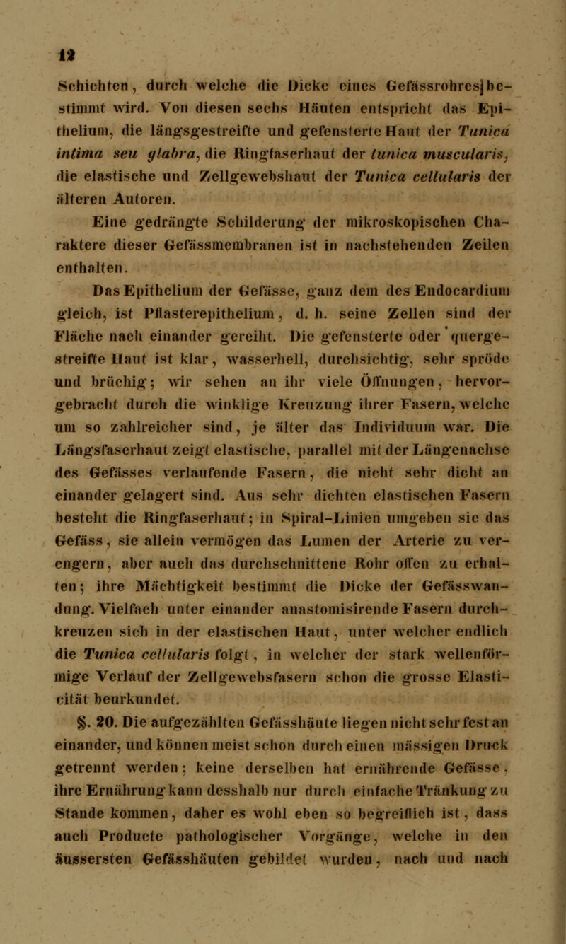 1* Schichten, durch welche die Dicke eines Gefässrohresjbe- stimmt wird. Von diesen sechs Häuten entspricht das Epi- thelium, die längsgestreifte und gefensterte Haut der Tarnen Ultima seil ylabra, die Ringfaserhaut der lunica muscularis, die elastische und Zellgewebshaut der Tunica cellularis der älteren Autoren. Eine gedrängte Schilderung der mikroskopischen Cha- raktere dieser Gefässmembranen ist in nachstehenden Zeilen enthalten. Das Epithelium der Gefässe, ganz dem des Endocardium gleich, ist Pflasterepithelium, d. h. seine Zellen sind der Fläche nach einander gereiht. Die gefensterte oder querge- streifte Haut ist klar, wasserhell, durchsichtig, sehr spröde und brüchig; wir sehen an ihr viele Öirnungen, hervor- gebracht durch die winklige Kreuzung ihrer Fasern, welche um so zahlreicher sind, je alter das Individuum war. Die Längsfaserhaut zeigt elastisch©, parallel mit der Längenachse des Gefässes verlaufende Fasern, die nicht sehr dicht an einander gelagert sind. Aus sehr dichten elastischen Fasern besteht die Ringfaserhaut: in Spiral-Linien umgeben sie das Gefäss, sie allein vermögen das Lumen der Arterie zu ver- engern, aber auch das durchschnittene Rohr offen zu erhal- ten; ihre Mächtigkeit bestimmt die Dicke der Gefässwan- dung. Vielfach unter einander anastomisirende Fasern durch- kreuzen sich in der elastischen Haut, unter welcher endlich die Tunica cellularis folgt, in welcher der stark wellenför- mige Verlauf der Zellgewebsfasern schon die grosse Elasti- cität beurkundet. §. 20. Die aufgezählten Gefässhäute liegen nicht sehr fest an einander, und können meist schon durch einen massigen Druck getrennt werden; keine derselben hat ernährende Gefässe . ihre Ernährung kann desshalb nur durch einfache Tränkung zu Stande kommen, daher es wohl eben so begreiflich ist, dass auch Producte pathologischer Vorgänge, welche in den äussersten Gefässhäuten gebiMel wurden, nach und nach