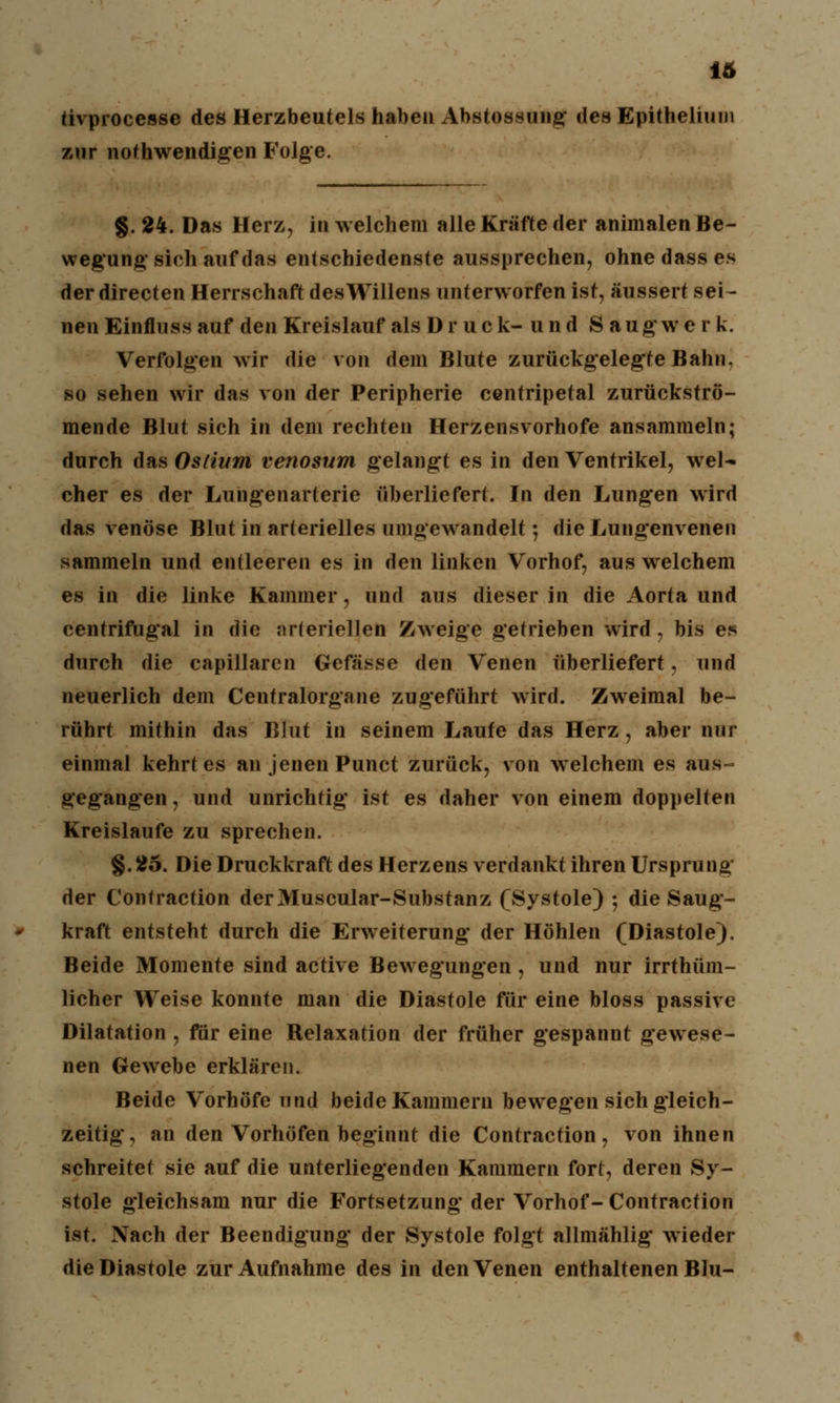 tivprocesse des Herzbeutels haben Abstossung des Epithelium zur notwendigen Folge. §. 24. Das Herz, in welchem alle Kräfte der animalen Be- wegung- sich auf das entschiedenste aussprechen, ohne dass es der directen Herrschaft des Willens unterworfen ist, äussert sei- nen Einfluss auf den Kreislauf als D r u c k- u n d S augwe r k. Verfolgen wir die von dem Blute zurückgelegte Bahn, so sehen wir das von der Peripherie centripetal zurückströ- mende Blut sich in dem rechten Herzensvorhofe ansammeln; durch das Ostium venosum gelangt es in den Ventrikel, wel- cher es der Lungenarterie überliefert. In den Lungen wird das venöse Blut in arterielles umgewandelt; die Lungenvenen sammeln und entleeren es in den linken Vorhof, aus welchem es in die linke Kammer, und aus dieser in die Aorta und centrifugal in die arteriellen Zweige getrieben wird, bis es durch die capillaren Gefässe den Venen überliefert, und neuerlich dem Centralorgane zugeführt wird. Zweimal be- rührt mithin das Blut in seinem Laufe das Herz, aber nur einmal kehrt es an jenen Punct zurück, von welchem es aus- gegangen, und unrichtig ist es daher von einem doppelten Kreislaufe zu sprechen. §.25. Die Druckkraft des Herzens verdankt ihren Ursprung der Contraction derMuscular-Substanz (Systole) •, die Saug- kraft entsteht durch die Erweiterung der Höhlen (Diastole). Beide Momente sind active Bewegungen , und nur irrthüm- licher Weise konnte man die Diastole für eine bloss passive Dilatation , für eine Relaxation der früher gespannt gewese- nen Gewebe erklären. Beide Vorhöfe und beide Kammern bewegen sich gleich- zeitig, an den Vorhöfen beginnt die Contraction, von ihnen schreitet sie auf die unterliegenden Kammern fort, deren Sy- stole gleichsam nur die Fortsetzung der Vorhof- Contraction ist. Nach der Beendigung' der Systole folgt allmählig* wieder die Diastole zur Aufnahme des in den Venen enthaltenen Blu-