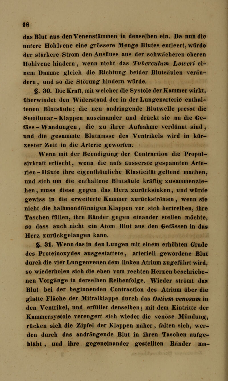 das Blut aus den Venenstämmen in denselben ein. Da nun die untere Hohlvene eine grössere Menge Blutes entleert, würde der stärkere Strom den Ausfluss aus der schwächeren oberen Hohlvene hindern , wenn nicht das Tuberculum Loweri ei- nem Damme gleich die Richtung- beider Blutsäulen verän- dern , und so die Störung' hindern würde. §. 30. Die Kraft, mit welcher die Systole der Kammer wirkt, überwindet den Widerstand der in der Lungenarterie enthal- tenen Blutsäule; die neu andringende Blutwelle presst die Semilunar-Klappen auseinander und drückt sie an die Ge- fäss - Wandungen, die zu ihrer Aufnahme verdünnt sind , und die gesammte Blutmasse des Ventrikels wird in kür- zester Zeit in die Arterie geworfen. Wenn mit der Beendigung- der Contraction die Propul- sivkraft erlischt, wenn die aufs äusserste gespannten Arte- rien-Häute ihre eigenthümliche Elasticität geltend machen, und sich um die enthaltene Blutsäule kräftig zusammenzie- hen, muss diese gegen das Herz zurücksinken, und würde gewiss in die erweiterte Kammer zurückströmen, wenn sie nicht die halbmondförmigen Klappen vor sich hertreiben, ihre Taschen füllen, ihre Ränder gegen einander stellen möchte, so dass auch nicht ein Atom Blut aus den Gefässen in das Herz zurückgelangen kann. §. 31. Wenn das in den Lungen mit einem erhöhten Grade des Proteinoxydes ausgestattete, arteriell gewordene Blut durch die vier Lungenvenen dem linken Atrium zugeführt wird, so wiederholen sich die eben vom rechten Herzen beschriebe- nen Vorgänge in derselben Reihenfolge. Wieder strömt das Blut bei der beginnenden Contraction des Atrium über die glatte Fläche der Mitralklappe durch das Ostium venosum in den Ventrikel, und erfüllet denselben; mit dem Eintritte der Kammersys4ole verengert sich wieder die venöse Mündung, rücken sich die Zipfel der Klappen näher, falten sich, wer- den durch das andrängende Blut in ihren Taschen aufge- bläht , und ihre gegeneinander gestellten Ränder ma-