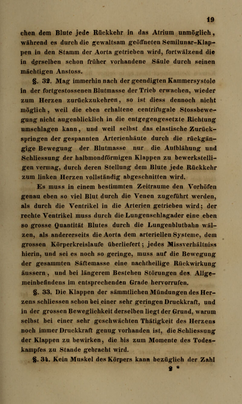 chen dem Blute jede Rückkehr in das Atrium unmöglich, während es durch die gewaltsam geöffneten Semilunar-Klap- pen in den Stamm der Aorta getrieben wird, fortwälzend die in derselben schon früher vorhandene Säule durch seinen mächtigen Anstoss. §. 32. Mag-immerhin nach der geendigten Kammersystole in der fortgestossenen Blutmasse der Trieb erwachen, wieder zum Herzen zurückzukehren, so ist diess dennoch nicht möglich, weil die eben erhaltene centrifngale Stossbewe- gung nicht augenblicklich in die entgegengesetzte Richtung umschlagen kann, und weil selbst das elastische Zurück- springen der gespannten Arterienhäute durch die rückgän- gige Bewegung der Blutmasse nur die Aufblähung und Schliessung der halbmondförmigen Klappen zu bewerkstelli- gen vermag, durch deren Stellung dem Blute jede Rückkehr zum linken Herzen vollständig abgeschnitten wird. Es muss in einem bestimmten Zeiträume den Vorhöfen genau eben so viel Blut durch die Venen zugeführt werden, als durch die Ventrikel in die Arterien getrieben wird; der rechte Ventrikel muss durch die Lungenschlagader eine eben so grosse Quantität Blutes durch die Lungenblutbahn wäl- zen, als andererseits die Aorta dem arteriellen Systeme, dem grossen Körperkreislaufe überliefert; jedes Missverhältniss hierin, und sei es noch so geringe, muss auf die Bewegung der gesammten Säftemasse eine nachtheilige Rückwirkung äussern, und bei längerem Bestehen Störungen des Alige- meinbefindens im entsprechenden Grade hervorrufen. §. 33. Die Klappen der sämmtlichen Mündungen des Her- zens schliessen schon bei einer sehr geringen Druckkraft, und in der grossen Beweglichkeit derselben liegt der Grund, warum selbst bei einer sehr geschwächten Thätigkeit des Herzens noch immer Druckkraft genug vorhanden ist, die Schliessung der Klappen zu bewirken, die bis zum Momente des Todes- kampfes zu Stande gebracht wird. §.34. Kein Muskel des Körpers kann bezüglich der Zahl » *