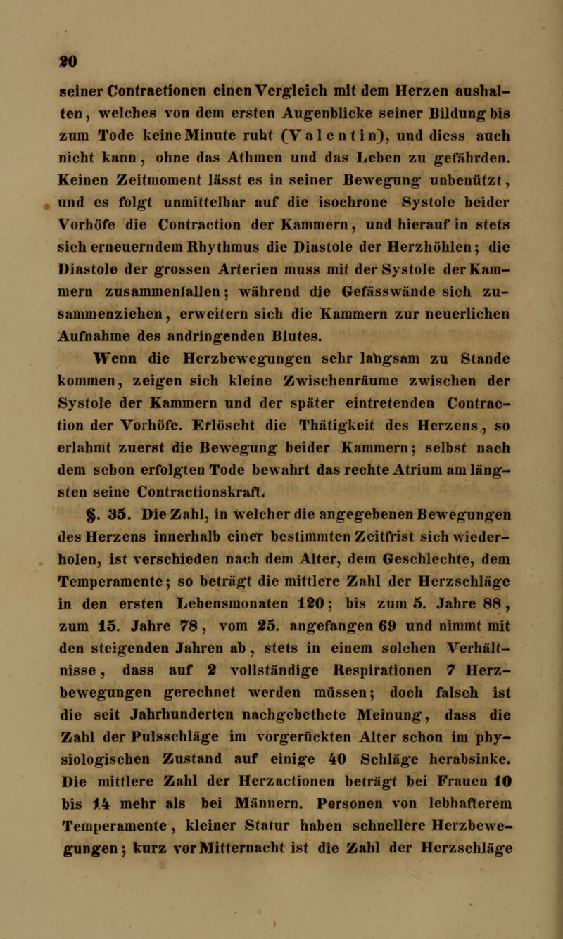 seiner Contraetionen einen Vergleich mit dem Herzen aushal- ten , welches von dem ersten Augenblicke seiner Bildung bis zum Tode keine Minute ruht (Valentin), und diess auch nicht kann , ohne das Athmen und das Leben zu gefährden. Keinen Zeitmoment lässt es in seiner Bewegung unbenutzt, und es folgt unmittelbar auf die isochrone Systole beider Vorhöfe die Contraction der Kammern, und hierauf in stets sich erneuerndem Rhythmus die Diastole der Herzhöhlen; die Diastole der grossen Arterien muss mit der Systole der Kam- mern zusammenfallen; während die Gefässwände sich zu- sammenziehen , erweitern sich die Kammern zur neuerlichen Aufnahme des andringenden Blutes. Wenn die Herzbewegungen sehr langsam zu Stande kommen, zeigen sich kleine Zwischenräume zwischen der Systole der Kammern und der später eintretenden Contrac- tion der Vorhöfe. Erlöscht die Thätigkeit des Herzens, so erlahmt zuerst die Bewegung beider Kammern ; selbst nach dem schon erfolgten Tode bewahrt das rechte Atrium am läng- sten seine Contractionskraft. §. 35. Die Zahl, in welcher die angegebenen Bewegungen des Herzens innerhalb einer bestimmten Zeitfrist sich wieder- holen, ist verschieden nach dem Alter, dem Geschlechte, dem Temperamente; so beträgt die mittlere Zahl der Herzschläge in den ersten Lebensmonaten 120-, bis zum 5. Jahre 88, zum 15. Jahre 78, vom 25. angefangen 69 und nimmt mit den steigenden Jahren ab, stets in einem solchen Verhält- nisse , dass auf 2 vollständige Respirationen 7 Herz- bewegungen gerechnet werden müssen; doch falsch ist die seit Jahrhunderten nachgebethete Meinung, dass die Zahl der Pulsschläge im vorgerückten Alter schon im phy- siologischen Zustand auf einige 40 Schläge herabsinke. Die mittlere Zahl der Herzactionen beträgt bei Frauen 10 bis 14 mehr als bei Männern. Personen von lebhafterem Temperamente, kleiner Statur haben schnellere Herzbewe- gungen; kurz vor Mitternacht ist die Zahl der Herzschläge