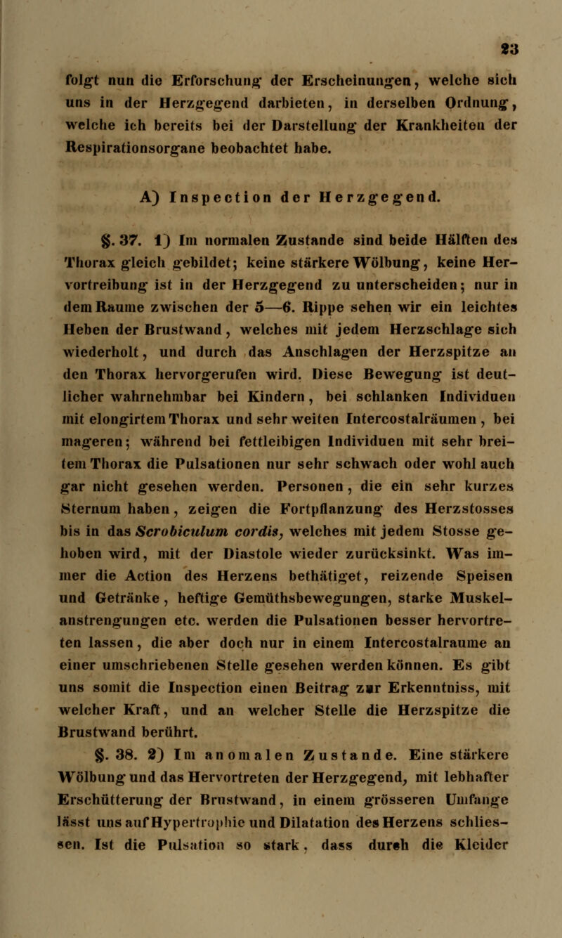 13 folgt nun die Erforschung der Erscheinungen, welche sich uns in der Herzgegend darbieten, in derselben Ordnung, welche ich bereits bei der Darstellung der Krankheiten der Respirationsorgane beobachtet habe. A) Inspection der Herzgegend. §. 37. 1) Im normalen Zustande sind beide Hälften des Thorax gleich gebildet; keine stärkere Wölbung, keine Her- vortreibung ist in der Herzgegend zu unterscheiden; nur in dem Räume zwischen der o—6. Rippe sehen wir ein leichtes Heben der Brustwand, welches mit jedem Herzschlage sich wiederholt, und durch das Anschlagen der Herzspitze an den Thorax hervorgerufen wird. Diese Bewegung ist deut- licher wahrnehmbar bei Kindern, bei schlanken Individuen mit elongirtem Thorax und sehr weiten Intercostalräumen , bei mageren; während bei fettleibigen Individuen mit sehr brei- tem Thorax die Pulsationen nur sehr schwach oder wohl auch gar nicht gesehen werden. Personen , die ein sehr kurzes Sternum haben, zeigen die Fortpflanzung des Herzstosses bis in das Scrobiculum cordis, welches mit jedem Stosse ge- hoben wird, mit der Diastole wieder zurücksinkt. Was im- mer die Action des Herzens bethätiget, reizende Speisen und Getränke , heftige Gemüthsbewegungen, starke Muskel- anstrengungen etc. werden die Pulsationen besser hervortre- ten lassen, die aber doch nur in einem Intercostalraume an einer umschriebenen Stelle gesehen werden können. Es gibt uns somit die Inspection einen Beitrag zur Erkenntniss, mit welcher Kraft, und an welcher Stelle die Herzspitze die Brustwand berührt. §.38. 2) Im anomalen Zustande. Eine stärkere Wölbung und das Hervortreten der Herzgegend, mit lebhafter Erschütterung der Brustwand, in einem grösseren Umfange lässt uns auf Hypertrophie und Dilatation des Herzens sehlies- sen. Ist die Pulsation so stark. dass durch die Kleider