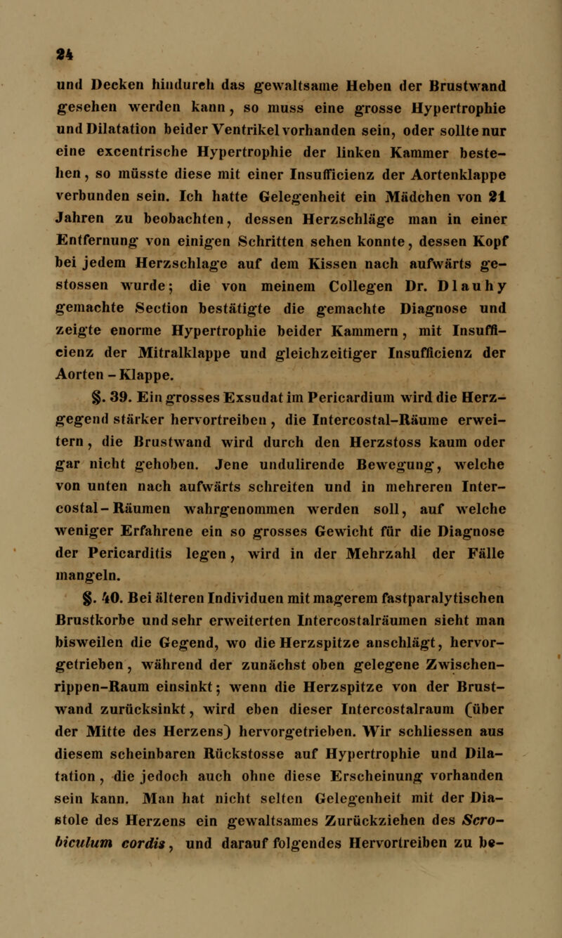 und Decken hindurch das gewaltsame Heben der Brustwand gesehen werden kann, so muss eine grosse Hypertrophie und Dilatation beider Ventrikel vorhanden sein, oder sollte nur eine excentrische Hypertrophie der linken Kammer beste- hen , so müsste diese mit einer Insufficienz der Aortenklappe verbunden sein. Ich hatte Gelegenheit ein Mädchen von 21 Jahren zu beobachten, dessen Herzschläge man in einer Entfernung von einigen Schritten sehen konnte, dessen Kopf bei jedem Herzschlage auf dem Kissen nach aufwärts ge- stossen wurde; die von meinem Collegen Dr. Dlauhy gemachte Section bestätigte die gemachte Diagnose und zeigte enorme Hypertrophie beider Kammern, mit Insuffi- cienz der Mitralklappe und gleichzeitiger Insufficienz der Aorten -Klappe. §. 39. Ein grosses Exsudat im Pericardium wird die Herz- gegend stärker hervortreiben , die Intercostal-Räume erwei- tern , die Brustwand wird durch den Herzstoss kaum oder gar nicht gehoben. Jene undulirende Bewegung, welche von unten nach aufwärts schreiten und in mehreren Inter- costal-Räumen wahrgenommen werden soll, auf welche weniger Erfahrene ein so grosses Gewicht für die Diagnose der Pericarditis legen, wird in der Mehrzahl der Fälle mangeln. §. 40. Bei älteren Individuen mit magerem fastparalytischen Brustkörbe und sehr erweiterten Intercostalräumen sieht man bisweilen die Gegend, wo die Herzspitze anschlägt, hervor- getrieben , während der zunächst oben gelegene Zwischen- rippen-Raum einsinkt; wenn die Herzspitze von der Brust- wand zurücksinkt, wird eben dieser Intercostalraum (über der Mitte des Herzens) hervorgetrieben. Wir schliessen aus diesem scheinbaren Rückstosse auf Hypertrophie und Dila- tation , die jedoch auch ohne diese Erscheinung vorhanden sein kann. Man hat nicht selten Gelegenheit mit der Dia- stole des Herzens ein gewaltsames Zurückziehen des Scro- biculum cordis, und darauf folgendes Hervortreiben zu be-