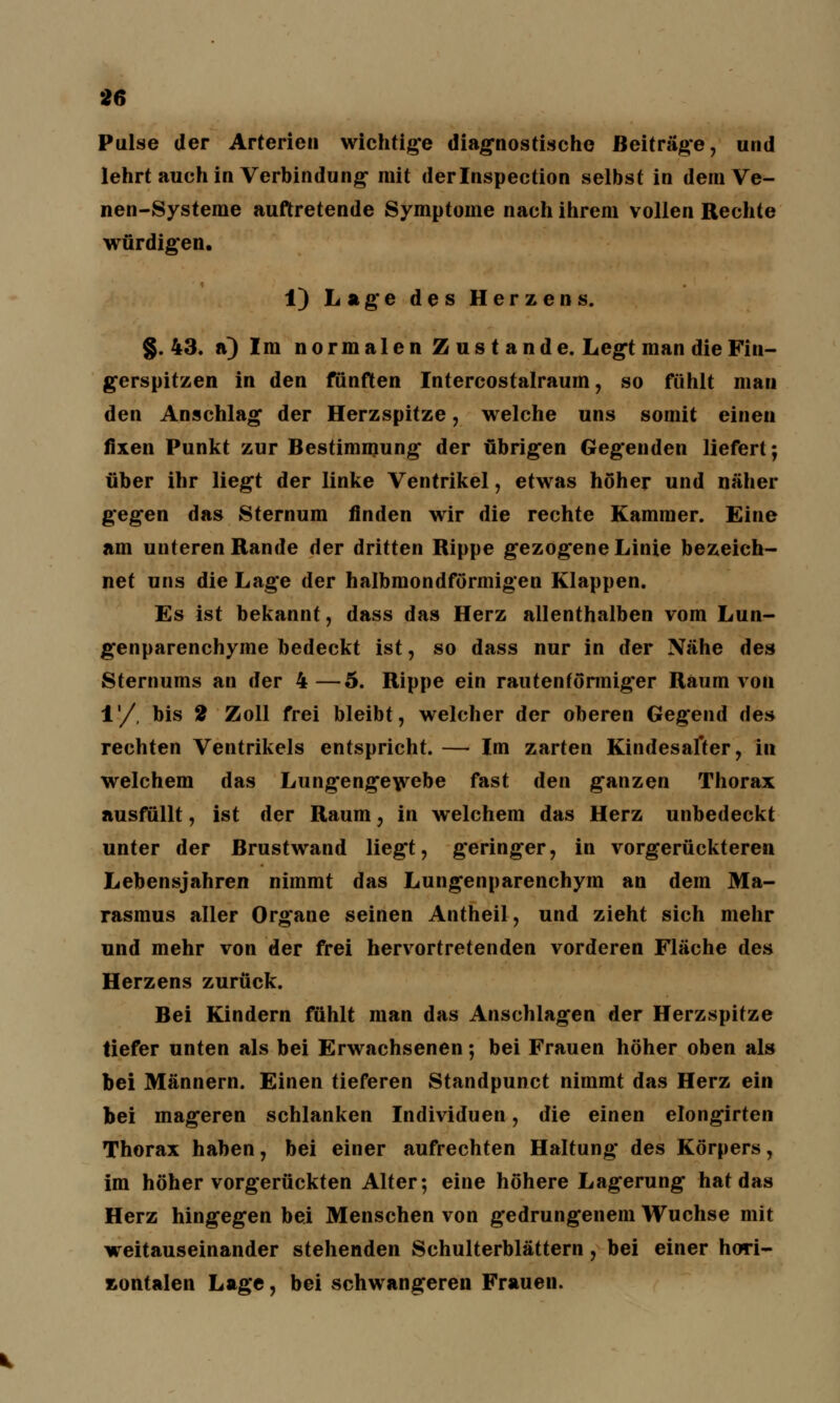 Pulse der Arterien wichtige diagnostische Beiträge, und lehrt auch in Verbindung- mit derlnspection selbst in dem Ve- nen-Systeme auftretende Symptome nach ihrem vollen Rechte würdigen. 1) Lage des Herzens. §.43. a) Im normalen Zustande. Legt man die Fin- gerspitzen in den fünften Intercostalraum, so fühlt man den Anschlag der Herzspitze, welche uns somit einen fixen Punkt zur Bestimmung der übrigen Gegenden liefert; über ihr liegt der linke Ventrikel, etwas höher und näher gegen das Sternum finden wir die rechte Kammer. Eine am unteren Rande der dritten Rippe gezogene Linie bezeich- net uns die Lage der halbmondförmigen Klappen. Es ist bekannt, dass das Herz allenthalben vom Lun- genparenchyme bedeckt ist, so dass nur in der Nähe des Sternums an der 4—5. Rippe ein rautenförmiger Raum von 1'/, bis 2 Zoll frei bleibt, welcher der oberen Gegend de» rechten Ventrikels entspricht. — Im zarten Kindesafter, in welchem das Lungengewebe fast den ganzen Thorax ausfüllt, ist der Raum, in welchem das Herz unbedeckt unter der Brustwand liegt, geringer, in vorgerückteren Lebensjahren nimmt das Lungenparenchym an dem Ma- rasmus aller Organe seinen Antheil, und zieht sich mehr und mehr von der frei hervortretenden vorderen Fläche des Herzens zurück. Bei Kindern fühlt man das Anschlagen der Herzspitze liefer unten als bei Erwachsenen; bei Frauen höher oben als bei Männern. Einen tieferen Standpunct nimmt das Herz ein bei mageren schlanken Individuen, die einen elongirten Thorax haben, bei einer aufrechten Haltung des Körpers, im höher vorgerückten Alter; eine höhere Lagerung hat das Herz hingegen bei Menschen von gedrungenem Wüchse mit weitauseinander stehenden Schulterblättern, bei einer hori- zontalen Lage, bei schwangeren Frauen.