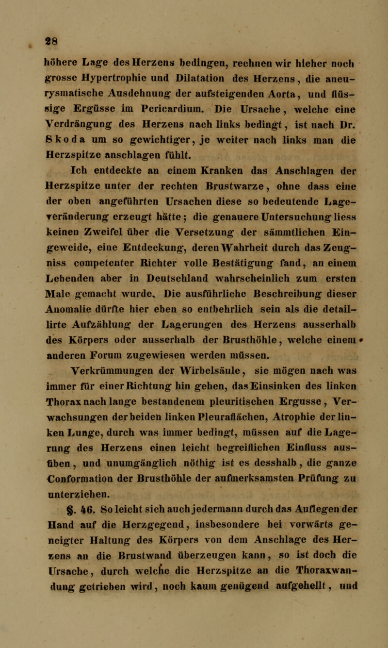 höhere Lage des Herzens bedingen, rechnen wir hieher noch grosse Hypertrophie und Dilatation des Herzens, die aneu- rysmatische Ausdehnung' der aufsteigenden Aorta, und flüs- sige Ergüsse im Pericardium. Die Ursache, welche eine Verdrängung des Herzens nach links bedingt, ist nach Dr. Skoda um so gewichtiger, je weiter nach links man die Herzspitze anschlagen fühlt. Ich entdeckte an einem Kranken das Anschlagen der Herzspitze unter der rechten Brustwarze, ohne dass eine der oben angeführten Ursachen diese so bedeutende Lag*e- veränderung erzeugt hätte; die genauere Untersuchung liess keinen Zweifel über die Versetzung der sämmtlichen Ein- geweide, eine Entdeckung, deren Wahrheit durch dasZeug- niss competenter Richter volle Bestätigung fand, an einem Lebenden aber in Deutschland wahrscheinlich zum ersten Male gemacht wurde» Die ausführliche Beschreibung dieser Anomalie dürfte hier eben so entbehrlich sein als die detail- lirte Aufzählung der Lagerungen des Herzens ausserhalb des Körpers oder ausserhalb der Brusthöhle, welche einem • anderen Forum zugewiesen werden müssen. Verkrümmungen der Wirbelsäule, sie mögen nach was immer für einer Richtung hin g'ehen, das Einsinken des linken Thorax nach lange bestandenem pleuritischen Ergüsse, Ver- wachsungen der beiden linken Pleuraflächen, Atrophie der lin- ken Lunge, durch was immer bedingt, müssen auf die Lage- rung des Herzens einen leicht begreiflichen Einfluss aus- üben , und unumgänglich nöthig ist es desshalb, die ganze Conformation der Brusthöhle der aufmerksamsten Prüfung zu unterziehen. §. 46. So leicht sich auch jedermann durch das Auflegen der Hand auf die Herzgegend, insbesondere bei vorwärts ge- neigter Haltung des Körpers von dem Anschlage des Her- zens an die Brustwand überzeugen kann, so ist doch die Ursache, durch welche die Herzspitze an die Thoraxwan- dung getrieben wird, noch kaum genügend aufgehellt, und