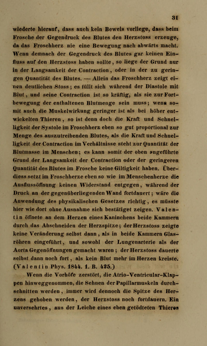 3t wiederte hierauf, dass auch kein Beweis vorliege, dass beim Frosche der Gegendruck des Blutes den Herzstoss erzeuge, da das Froschherz nie eine Bewegung nach abwärts macht. Wenn demnach der Gegendruck des Blutes gar keinen Ein- fluss auf den Herzstoss haben sollte, so liege der Grund nur in der Langsamkeit der Contraction, oder in der zu gerin- gen Quantität des Blutes. — Allein das Froschherz zeigt ei- nen deutlichen Stoss; es füllt sich während der Diastole mit Blut, und seine Contraction ist so kräftig, als sie zur Fort- bewegung der enthaltenen Blutmenge sein muss; wenn so- mit auch die Muskelwirkung geringer ist als bei höher ent- wickelten filieren , so ist denn doch die Kraft und Schnel- ligkeit der Systole im Froschherz eben so gut proportional zur Menge des auszutreibenden Blutes, als die Kraft und Schnel- ligkeit der Contraction im Verhältnisse steht zur Quantität der Blutmasse im Menschen; es kann somit der oben angeführte Grund der Langsamkeit der Contraction oder der geringeren Quantität des Blutes im Frosche keine Giltigkeit haben. Über- diess setzt im Froschherze eben so wie im Menschenherze die Ausflussöffnung keinen Widerstand entgegen, während der Druck an der gegenüberliegenden Wand fortdauert; wäre die Anwendung des physikalischen Gesetzes richtig, es müsste hier wie dort ohne Ausnahme sich bestätiget zeigen. Valen- t i n öffnete an dem Herzen eines Kaninchens beide Kammern durch das Abschneiden der Herzspitze; der Herzstoss zeigte keine Veränderung selbst dann , als in beide Kammern Glas- röhren eingeführt, und sowohl der Lungenarterie als der Aorta Gegenöffnungen gemacht waren; der Herzstoss dauerte selbst dann noch fort, als kein Blut mehr im Herzen kreiste. (Valentin Phys. 1844. 1. B. 425.) Wenn die Vorhöfe zerstört, die Atrio-Ventricular-Klap- pen hinweggenommen, die Sehnen derPapillarmuskeln durch- schnitten werden , immer wird dennoch die Spitze des Her- zens gehoben werden, der Herzstoss noch fortdauern. Ein unversehrtes , aus der Leiche eines eben getödteten Thieres