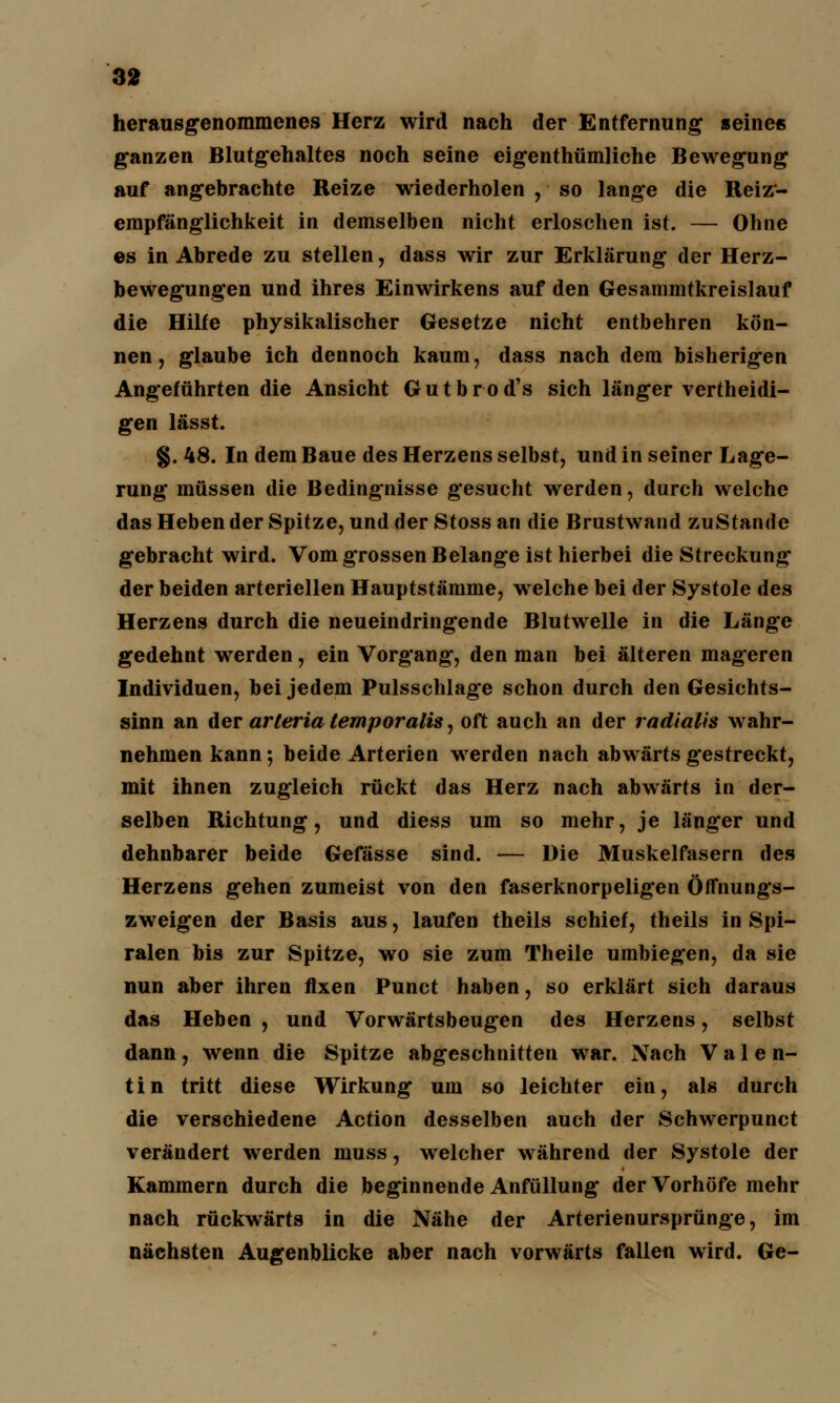 herausgenommenes Herz wird nach der Entfernung seines ganzen Blutgehaltes noch seine eigenthümliche Bewegung auf angebrachte Reize wiederholen , so lange die Reiz- empfänglichkeit in demselben nicht erloschen ist. — Ohne es in Abrede zu stellen, dass wir zur Erklärung der Herz- bewegungen und ihres Einwirkens auf den Gesammtkreislauf die Hilfe physikalischer Gesetze nicht entbehren kön- nen, glaube ich dennoch kaum, dass nach dem bisherigen Angeführten die Ansicht Gutbrod's sich länger vertheidi- gen lässt. §. 48. In dem Baue des Herzens selbst, und in seiner Lage- rung müssen die Bedingnisse gesucht werden, durch welche das Heben der Spitze, und der Stoss an die Brustwand zustande gebracht wird. Vom grossen Belange ist hierbei die Streckung der beiden arteriellen Hauptstämme, welche bei der Systole des Herzens durch die neueindringende Blutwelle in die Länge gedehnt werden, ein Vorg'ang, den man bei älteren mageren Individuen, bei jedem Pulsschlage schon durch den Gesichts- sinn an der arleria temporalis, oft auch an der radialis wahr- nehmen kann; beide Arterien werden nach abwärts gestreckt, mit ihnen zugleich rückt das Herz nach abwärts in der- selben Richtung, und diess um so mehr, je länger und dehnbarer beide Gefässe sind. — Die Muskelfasern des Herzens gehen zumeist von den faserknorpeligen Öffnungs- zweigen der Basis aus, laufen theils schief, theils in Spi- ralen bis zur Spitze, wo sie zum Theile umbiegen, da sie nun aber ihren fixen Punct haben, so erklärt sich daraus das Heben , und Vorwärtsbeugen des Herzens, selbst dann, wenn die Spitze abgeschnitten war. Nach Valen- tin tritt diese Wirkung um so leichter ein, als durch die verschiedene Action desselben auch der Schwerpunct verändert werden muss, welcher während der Systole der Kammern durch die beginnende Anfüllung der Vorhöfe mehr nach rückwärts in die Nähe der Arterienursprünge, im nächsten Augenblicke aber nach vorwärts fallen wird. Ge-