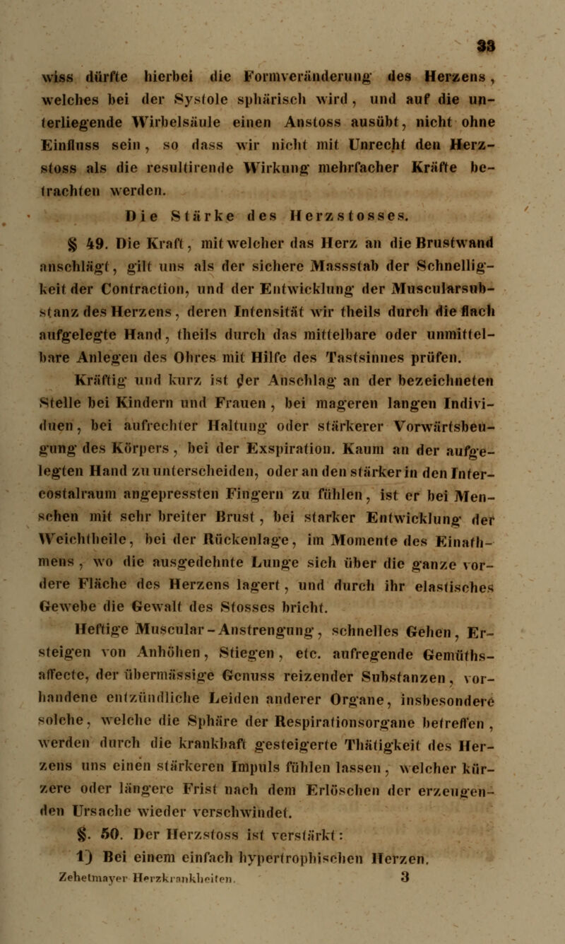 wiss dürfte hierbei die Formveränderung des Herzens, welches hei der Systole sphärisch wird , und auf die un- terliegende Wirbelsäule einen Anstoss ausübt, nicht ohne Einfliiss sein, so dass wir nicht mit Unrecht den Herz- stoss als die resultirende Wirkung mehrfacher Kräfte be- trachten werden. Die Stärke des Herzstosses. § 49. Die Kraft, mit welcher das Herz an die Brustwand anschlägt, gilt uns als der sichere Massstab der Schnellig- keit der Contraction, und der Entwicklung* der Muscularsub- stanz des Herzens, deren Intensität wir theils durch die flach aufgelegte Hand, theils durch das mittelbare oder unmittel- bare Anlegen des Ohres mit Hilfe des Tastsinnes prüfen. Kräftig und kurz ist tfer Anschlag an der bezeichneten Stelle bei Kindern und Frauen , bei mageren langen Indivi- duen, bei aufrer-liter Haltung oder stärkerer Vorwärtsbeu- gung des Körpers , bei der Exspiration. Kaum an der aufge- legten Hand zu unterscheiden, oder an den stärker in den Inter- costalraum angepressten Fingern zu fühlen, ist er bei Men- schen mit sehr breiter Brust, bei starker Entwicklung der Weiohtheile, bei der Rückenlage, im Momente des Einath- mens , wo die ausgedehnte Lunge sich über die ganze vor- dere Fläche des Herzens lagert , und durch ihr elastisches Gewebe die Gewalt des Stosses bricht. Heftige Muscular-Anstrengung, schnelles Gehen, Er- steigen von Anhöhen, Stiegen, etc. aufregende Gemüths- affeetc, der übermässige Gcnuss reizender Substanzen, vor- handene entzündliche Leiden anderer Organe, insbesondere solche, welche die Sphäre der Respirationsorgane betreffen, werden durch die krankhaft gesteigerte Thätigkeit des Her- zens uns einen stärkeren Impuls fühlen lassen, welcher kür- zere oder längere Frist nach dem Erlöschen der erzeugen- den Ursache wieder verschwindet. $. 50. Der Herzstoss ist verstärkt: 1) Bei einem einfach hypertrophischen Herzen, Zehetmayer Herzkrankheiten. 3