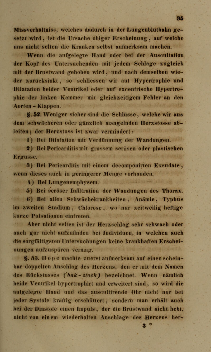 36 Missverhältniss, welches dadurch in der Lungeublutbahn ge- setzt wird , ist die Ursache obiger Erscheinung*, auf welche uns nicht selten die Kranken selbst aufmerksam machen. Wenn die aufgelegte Hand oder bei der Auscultation der Kopf des Untersuchenden mit jedem Schlage zugleich mit der Brnstwand gehoben wird , und nach demselben wie- der zurücksinkt, so schliessen wir auf Hypertrophie und Dilatation beider Ventrikel oder auf excentrische Hypertro- phie der linken Kammer mit gleichzeitigem Fehler an den Aorten - Klappen. §. 52. Weniger sicher sind die Schlüsse, welche wir aus dem schwächeren oder gänzlich mangelnden Herzstosse ab- leiten; der Herzstoss ist zwar vermindert: 1) Bei Dilatation mit Verdünnung' der Wandungen. 2) Bei Pericardifismit grossem sorösen oder plastischen Ergüsse. 3) Bei Pericarditis mit einem decomponirten Exsudate, wenn dieses auch in geringerer Menge vorhanden. 4) Bei Lungenemphysem. 5) Bei s-eröser Infiltration der Wandungen des Thorax. 6) Bei allen Schwächekrankheiten, Anämie, Typhus im zweiten Stadium, Chlorose, wo nur zeitweilig heftige kurze Pulsationen eintreten. Aber nicht selten ist der Herzschlag sehr schwach oder auch gar nicht aufzufinden bei Individuen, in welchen auch die sorgfältigsten Untersuchungen keine krankhaften Erschei- nungen aufzuspüren vermag. §. 53. H op e machte zuerst aufmerksam auf einen schein- bar doppelten Anschlag des Herzens, den er mit dem Namen des Rückstosses (bak-slock) bezeichnet. WTenn nämlich beide Ventrikel hypertrophirt und erweitert sind, so wird die aufgelegte Hand und das auscultirende Ohr nicht nur bei jeder Systole kräftig erschüttert, sondern man erhält auch bei der Diastole einen Impuls, der die Brustwand nicht hebt, nicht von einem wiederholten Anschlage des Herzens her- 3 *