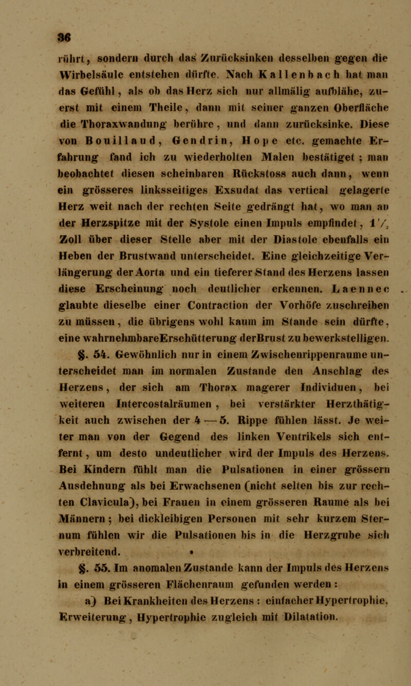 rührt, sondern durch das Zurücksinken desselben gegen die Wirbelsäule entstehen dürfte. Xach Kallenbach hat man das Gefühl, als ob das Herz sich nur allmälig aufblähe, zu- erst mit einem Theile, dann mit seiner ganzen Oberfläche die Thoraxwandung berühre , und dann zurücksinke. Diese von Bouillaud, G e n d r i n, Hone etc. gemachte Er- fahrung fand ich zu wiederholten Malen bestätiget ; man beobachtet diesen scheinbaren Rückstoss auch dann, wenn ein grösseres linksseitiges Exsudat das vertical gelagerte Herz weit nach der rechten Seite gedrängt hat, wo man an der Herzspitze mit der Systole einen Impuls empfindet, 1'/., Zoll über dieser Stelle aber mit der Diastole ebenfalls ein Heben der Brustwand unlerscheidet. Eine gleichzeitige Ver- längerung* der Aorta und ein tieferer Stand des Herzens lassen diese Erscheinung noch deutlicher erkennen. Laennec . glaubte dieselbe einer Contraction der Vorhöfe zuschreiben zu müssen, die übrigens wohl kaum im Stande sein dürfte. eine wahrnehmbareErschütterung derBrust zu bewerkstelligen. §. 54. Gewöhnlich nur in einem Zwischenrippenraume un- terscheidet man im normalen Zustande den Anschlag des Herzens, der sich am Thorax magerer Individuen, bei weiteren Intercostalräumen , bei verstärkter Herzthätig- keit auch zwischen der 4 — 5. Rippe fühlen lässt. Je wei- ter man von der Gegend des linken Ventrikels sich ent- fernt , um desto undeutlicher wird der Impuls des Herzens. Bei Kindern fühlt man die Pulsationen in einer gTössern Ausdehnung als bei Erwachsenen (nicht selten bis zur rech- ten Clavicula), bei Frauen in einem grösseren Räume als bei Männern; bei dickleibigen Personen mit sehr kurzem Ster- num fühlen wir die Pulsationen bis in die Herzgrube sich verbreitend. • §. 55. Im anomalen Zustande kann der Impuls des Herzens in einem grösseren Flächenraum gefunden werden : a) Bei Krankheiten des Herzens : einfacher Hypertrophie. Erweiterung, Hypertrophie zugleich mit Dilatation.