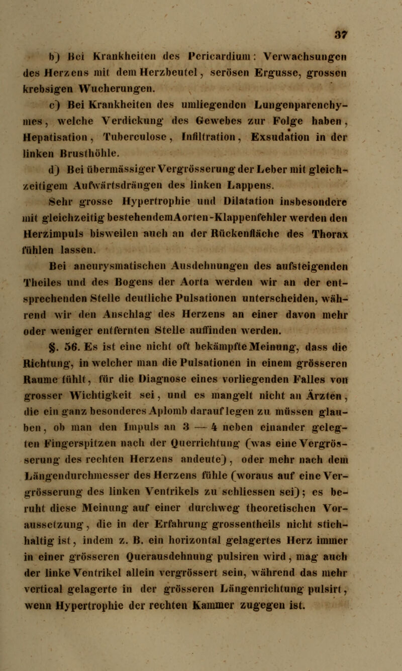 h) Bei Krankheiten des Pcricardium: Verwachsungen des Herzens mit dem Herzbeutel, serösen Ergüsse, grossen krebsigen Wucherungen. c) Bei Krankheiten des umliegenden Lungenparenchy- mes , welche Verdickung des Gewebes zur Folge haben , Hepatisation , Tuberculose , Infiltration, Exsudation in der linken Brusthöhle. d) Bei übermässiger Vergrösserung der Leber mit gleich- zeitigem Aufwärts drängen des linken Lappens. Sehr grosse Hypertrophie und Dilatation insbesondere mit gleichzeitig bestehendemAorten-Klappenfehler werden den Herzimpuls bisweilen auch an der Rückenfläche des Thorax fühlen lassen. Bei aneurysmatischen Ausdehnungen des aufsteigenden Theiles und des Bogens der Aorta werden wir an der ent- sprechenden Stelle deutliche Pulsationen unterscheiden, wäh- rend wir den Anschlag des Herzens an einer davon mehr oder weniger entfernten Stelle autfinden werden. §. 56. Es ist eine nicht oft bekämpfte Meinung, dass die Richtung, in welcher man die Pulsationen in einem grösseren Räume fühlt, für die Diagnose eines vorliegenden Falles von grosser Wichtigkeit sei, und es mangelt nicht an Ärzten, die ein ganz besonderes Aplomb darauflegen zu müssen glau- ben , ob man den Impuls an 3 — 4 neben einander geleg- ten Fingerspitzen nach der Querrichtung (was eine Vergrös- serung des rechten Herzens andeute), oder mehr nach dem Längendurchmesser des Herzens fühle (woraus auf eine Ver- grösserung des linken Ventrikels zu schliessen sei); es be- ruht diese Meinung auf einer durchweg theoretischen Vor- aussetzung, die in der Erfahrung grossentheils nicht stich- haltig ist, indem z. B. ein horizontal gelagertes Herz immer in einer grösseren Querausdehnung pulsiren wird, mag auch der linke Ventrikel allein vergrössert sein, während das mehr vertical gelagerte in der grösseren Längenrichtung pulsirt, wenn Hypertrophie der rechten Kammer zugegen ist.