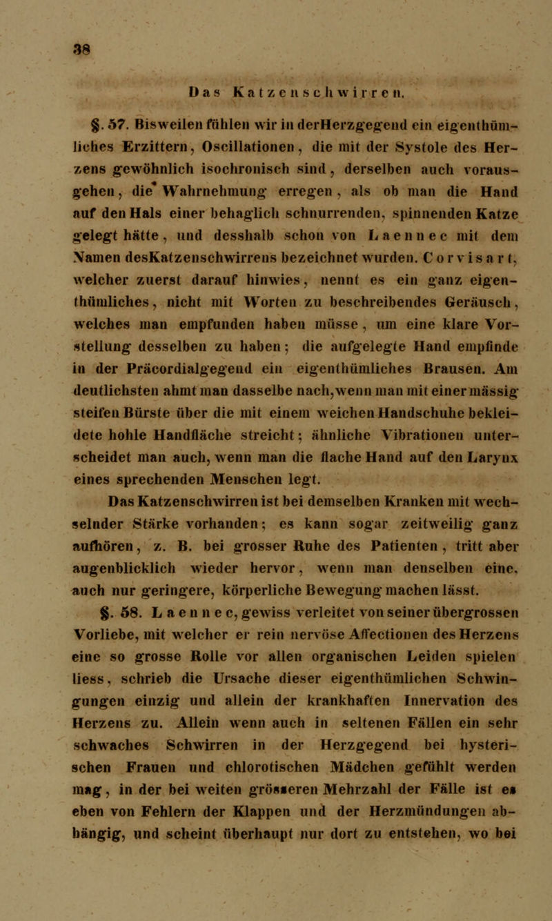 Das Katzcnscliwirren. §. 57. Bisweilen fühlen wir in der Herzgegend ein eigenthüm- liehes Erzittern, Oscillationen, die mit der Systole des Her- zens gewöhnlich isochronisch sind, derselben auch voraus- gehen , die* Wahrnehmung erregen , als ob man die Hand auf den Hals einer behaglich schnurrenden, spinnenden Katze gelegt hätte, und desshalb schon von Laennec mit dem Namen desKatzenschwirrens bezeichnet wurden. Corvisarl. welcher zuerst darauf hinwies, nennt es ein ganz eigen- thümliches, nicht mit Worten zu beschreibendes Geräusch, welches man empfunden haben müsse , um eine klare Vor- stellung desselben zu haben: die aufgelegte Hand empfinde in der Präcordialgegend ein eigenthümliches Brausen. Am deutlichsten ahmt man dasselbe nach,wenn man mit einer massig steifen Bürste über die mit einem weichen Handschuhe beklei- dete hohle Handfläche streicht: ähnliche Vibrationen unter- scheidet man auch, wenn man die flache Hand auf den Larynx eines sprechenden Menschen legt. DasKatzenschwirrenist bei demselben Kranken mit wech- selnder Stärke vorhanden; es kann sogar zeitweilig ganz aufhören, z. B. bei grosser Ruhe des Patienten , tritt aber augenblicklich wieder hervor, wenn man denselben eine, auch nur geringere, körperliche Bewegung machen lässt. §. 58. Laennec, gewiss verleitet von seiner übergrossen Vorliebe, mit welcher er rein nervöse Affectionen des Herzens eine so grosse Rolle vor allen organischen Leiden spielen liess, schrieb die Ursache dieser eigenthümlichen Schwin- gungen einzig und allein der krankhaften Innervation des Herzens zu. Allein wenn auch in seltenen Fällen ein sehr schwaches Schwirren in der Herzgegend bei hysteri- schen Frauen und chlorotischen Mädchen gefühlt werden mag, in der bei weiten grösseren Mehrzahl der Fälle ist es eben von Fehlern der Klappen und der Herzmündungen ab- hängig, und scheint überhaupt nur dort zu entstehen, wo bei