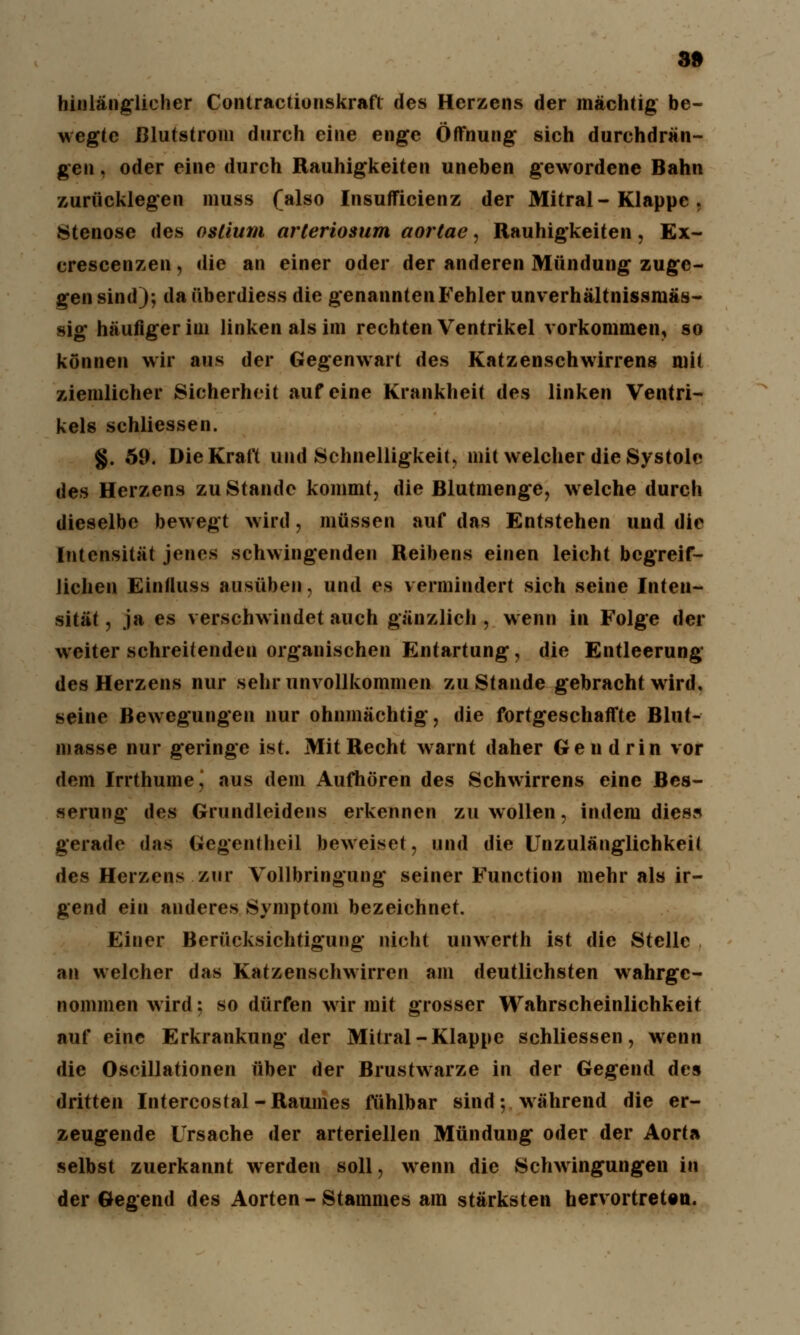 hinlänglicher Contractionskrafl des Herzens der mächtig be- wegte ßlutstrom durch eine enge Öffnung sich durchdrän- gen , oder eine durch Rauhigkeiten uneben gewordene Bahn zurücklegen muss (also Insuffizienz der Mitral-Klappe , Stenose des oslium arteriosum aortae, Rauhigkeiten, Ex- crescenzen, die an einer oder der anderen Mündung zuge- gen sind); da überdiess die genannten Fehler unverhältnissmäs- sig häufiger iui linken als im rechten Ventrikel vorkommen, so können wir aus der Gegenwart des Katzenschwirrens mit ziemlicher Sicherheit auf eine Krankheit des linken Ventri- kels schliessen. §. 59. Die Kraft und Schnelligkeit, mit welcher die Systole des Herzens zu Stande kommt, die Blutmenge, welche durch dieselbe bewegt wird, müssen auf das Entstehen und die Intensität jenes schwingenden Reibens einen leicht begreif- lichen Eintluss ausüben, und es vermindert sich seine Inten- sität , ja es verschwindet auch gänzlich , wenn in Folge der weiter schreitenden organischen Entartung, die Entleerung des Herzens nur sehr unvollkommen zustande gebracht wird, seine Bewegungen nur ohnmächtig, die fortgeschaffte Blut- masse nur geringe ist. Mit Recht warnt daher Gen drin vor dem Irrthume^ aus dem Aufhören des Schwirrens eine Bes- serung des Grundleidens erkennen zu wollen, indem dies« gerade das Gegentheil beweiset, und die Unzulänglichkeit des Herzens zur Vollbringung seiner Function mehr als ir- gend ein anderes Symptom bezeichnet. Einer Berücksichtigung nicht unwerth ist die Stelle an welcher das Katzenschwirren am deutlichsten wahrge- nommen wird; so dürfen wir mit grosser Wahrscheinlichkeit auf eine Erkrankung der Mitral-Klappe schliessen, wenn die Oscillationen über der Brustwarze in der Gegend des dritten Intercostal- Raumes fühlbar sind; während die er- zeugende Ursache der arteriellen Mündung oder der Aorta selbst zuerkannt werden soll, wenn die Schwingungen in der Gegend des Aorten - Stammes am stärksten hervortreten.