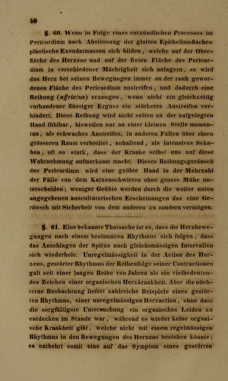 $. 60. Wenn in Folge eines entzündlichen Processes im Pericardium nach Abstossung der glatten Epitheliumflächen plastische Exsudatmassen sich bilden, welche auf der Ober- fläche des Herzens und auf der freien Fläche des Pcricar- dium in verschiedener Mächtigkeit sich anlagern, so wird das Herz bei seinen Bewegungen immer an der rauh gewor- denen Fläche des Pericardium anstreifen , und dadurch eine Reibung* (aflriclus) erzeugen, wenn nicht ein gleichzeitig vorhandener flüssiger Erguss ein stärkeres Anstreifen ver- hindert. Diese Reibung wird nicht selten an der aufgelegten Hand fühlbar, bisweilen nur an einer kleinen Stelle momen- tan , als schwaches Anstreifen, in anderen Fällen über einen grösseren Raum verbreitet, anhaltend , als intensives Scha- ben , oft so stark, dass der Kranke selbst uns auf diese Wahrnehmung- aufmerksam macht. Dieses Reibungsgeräusch des Pericardium wird eine geübte Hand in der Mehrzahl der Fälle von dem Katzenschwirren ohne grosse Mühe un- terscheiden ; weniger Geübte werden durch die weiter unten angegebenen auscultatorischen Erscheinungen das eine Ge- räusch mit Sicherheit von dem anderen zu sondern vermögen. §. 61. Eine bekannte Thatsache ist es, dass die Herzbewe- gungen nach einem bestimmten Rhythmus sich folgen , dass das Anschlagen der Spitze nach gleichsmässigen Intervallen sich wiederhole. Unregelmässigkeit in der Action des Her- zens, gestörter Rhythmus der Reihenfolge seiner Contractionen galt seit einer langen Reihe von Jahren als ein vielbedeutcn- des Zeichen einer organischen Herzkrankheit. Aber die nüch- terne Beobachtung liefert zahlreiche Beispiele eines gestör- ten Rhythmus, einer unregelmässigen Herzaction , ohne dass die sorgfältigste Untersuchung ein organisches Leiden zu entdecken im Stande war, während es wieder keine organi- sche Krankheit gibt, welche nicht mit einem regelmässigen Rhythmus in den Bewegungen des Herzens bestehen könnte; es entbehrt somit eine auf das Symptom eines gestörten