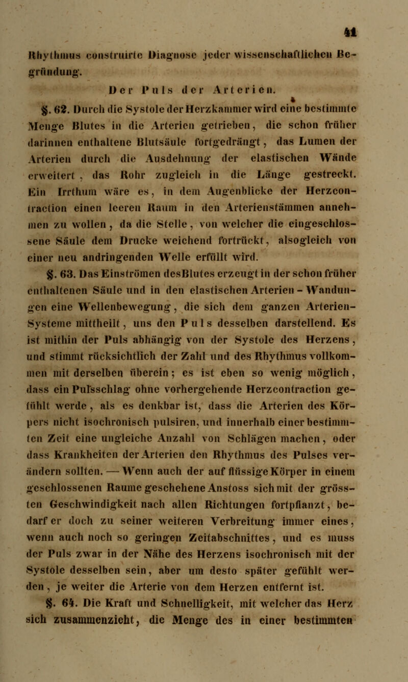 Rhythmus construirlc Diagnose jeder wissenschaftlichen Be- gründung. Der Pul s d c r A r t e r i e n. 4 §. 62. Durch die Systole der Herzkammer wird eine bestimmte Menge Blutes in die Arterien getrieben, die sehon früher darinnen enthaltene Blutsäule fortgedrängt, das Lumen der Arterien durch die Ausdehnung' der elastischen Wände erweitert , das Rohr zugleich In die Länge gestreckt. Ein Irrthum wäre es, in dem Augenblicke der Herzcon- traction einen leeren Kaum in den Arterienstämmen anneh- men zu wollen , da die Stelle, von welcher die eingeschlos- sene Säule dem Drucke weichend fortrückt, alsogleich von einer neu andringenden Welle erfüllt wird. g. 63. Das Einströmen desBlutes erzeugt in der schon früher enthaltenen Säule und in den elastischen Arterien - Wandun- gen eine Wellenbewegung, die sich dem ganzen Arterien- Systeme mittheilt, uns den Puls desselben darstellend. Es ist mithin der Puls abhängig von der Systole des Herzens, und stimmt rücksichtlich der Zahl und des Rhythmus vollkom- men mit derselben überein; es ist eben so wenig möglich, dass ein Pulsschlag ohne vorhergehende Herzcontraction ge- fühlt werde , als es denkbar ist, dass die Arterien des Kör- pers nicht isochronisch pulsiren, und innerhalb einer bestimm- ten Zeit eine ungleiche Anzahl von Schlägen machen, oder dass Krankheiten der Arterien den Rhythmus des Pulses ver- ändern sollten. —Wenn auch der auf flüssige Körper in einem geschlossenen Räume geschehene Anstoss sich mit der gröss- ten Geschwindigkeit nach allen Richtungen fortpflanzt, be- darfer doch zu seiner weiteren Verbreitung immer eines, wenn auch noch so geringen Zeitabschnittes, und es inuss der Puls zwar in der Nähe des Herzens isochronisch mit der Systole desselben sein, aber um desto später gefühlt wer- den , je weiter die Arterie von dem Herzen entfernt ist. §. 64. Die Kraft und Schnelligkeit, mit welcher das Herz sich zusammenzieht, die Menge des in einer bestimmten