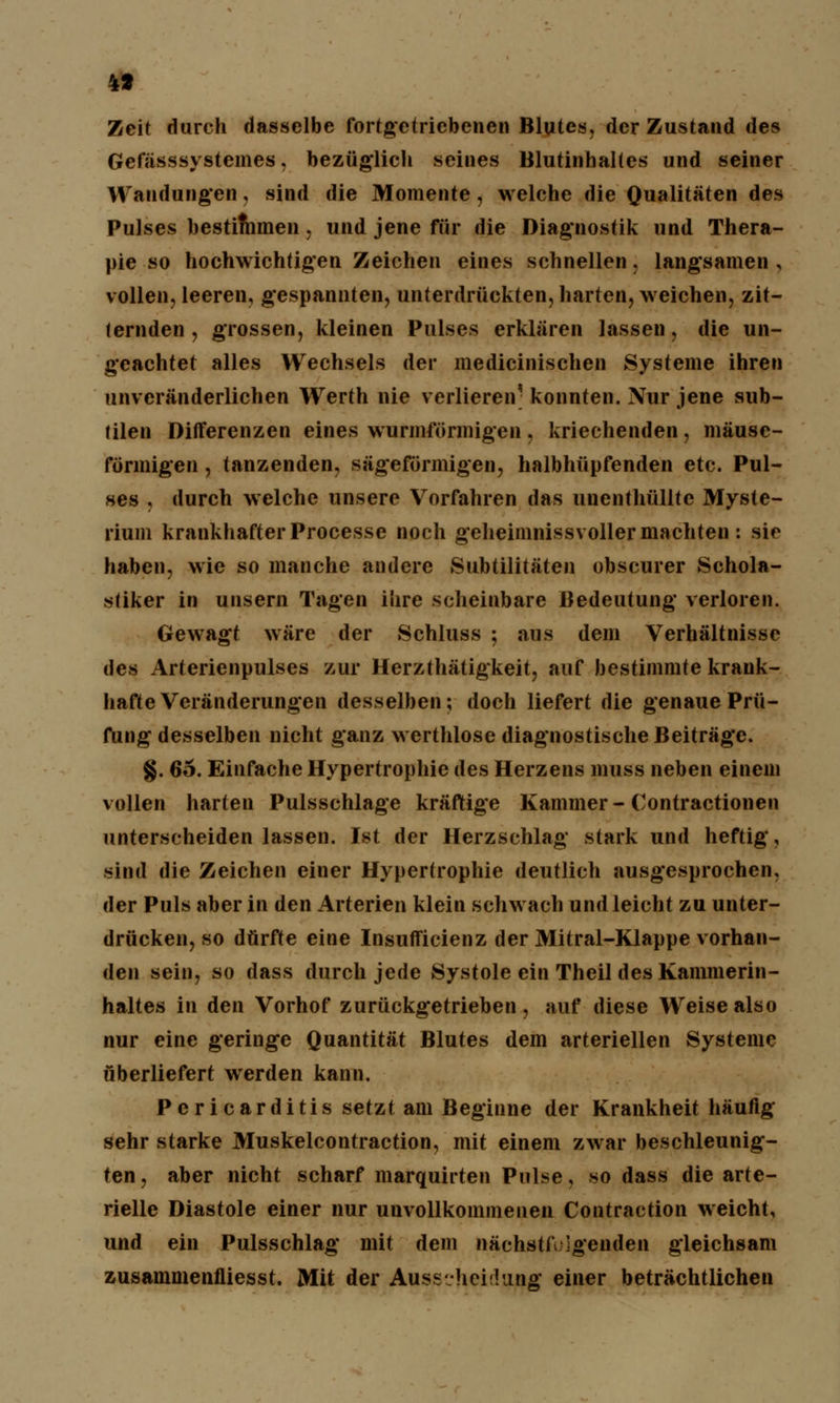 4» Zeit durch dasselbe fortgetriebenen Blutes, der Zustand des Gefässsystcmes, bezüglich seines Blutinhaltes und seiner Wandungen, sind die Momente, welche die Qualitäten des Pulses bestimmen, und jene für die Diagnostik und Thera- pie so hochwichtigen Zeichen eines schnellen, langsamen , vollen, leeren, gespannten, unterdrückten, harten, weichen, zit- ternden , grossen, kleinen Pulses erklären lassen, die un- geachtet alles Wechsels der medicinischen Systeme ihren unveränderlichen Werth nie verlieren' konnten. Nur jene sub- tilen Differenzen eines wurmförmigen, kriechenden, mäuse- förmigen, tanzenden, sägeförmigen, halbhüpfenden etc. Pul- ses , durch welche unsere Vorfahren das unenthülltc Myste- rium krankhafter Processe noch geheimnissvoller machten : sie haben, wie so manche andere Subtilitäten obscurer Schola- stiker in unsern Tagen ihre scheinbare Bedeutung verloren. Gewagt wäre der Schluss ; aus dem Verhältnisse des Arterienpulses zur Herzthätigkeit, auf bestimmte krank- hafte Veränderungen desselben; doch liefert die genaue Prü- fung desselben nicht ganz werthlose diagnostische Beiträge. §. 65. Einfache Hypertrophie des Herzens muss neben einem vollen harten Pulsschlage kräftige Kammer- Contractionen unterscheiden lassen. Ist der Herzschlag stark und heftig, sind die Zeichen einer Hypertrophie deutlich ausgesprochen, der Puls aber in den Arterien klein schwach und leicht zu unter- drücken, so dürfte eine Insufficienz der Mitral-Klappe vorhan- den sein, so dass durch jede Systole ein Theil des Kammerin- haltes in den Vorhof zurückgetrieben, auf diese Weise also nur eine geringe Quantität Blutes dem arteriellen Systeme überliefert werden kann. Pcricarditis setzt am Beginne der Krankheit häufig sehr starke Muskelcontraction, mit einem zwar beschleunig- ten , aber nicht scharf marquirten Pulse, so dass die arte- rielle Diastole einer nur unvollkommenen Contraction weicht, und ein Pulsschlag mit dem nachsteigenden gleichsam zusammenfliesst. Mit der AussvhchUing einer beträchtlichen