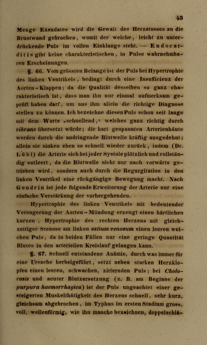Menge Exsudates wird die Gewalt des Herzstosses an die Brustwand gebrochen, womit der weiche, leicht zu unter- drückende Puls im vollen Einklänge steht. — Endocar- dilis gibt keine charakteristischen, in Pulse wahrnehmba- ren Erscheinungen. §. 66. Vom grössten Belange ist der Puls bei Hypertrophie des linken Ventrikels , bedingt durch eine Insufficienz der Aorten-Klappen; da die Qualität desselben so ganz cha- rakteristisch ist, dass man ihn nur einmal aufmerksam ge- prüft haben darf, um aus ihm allein die richtige Diagnose stellen zu können. Ich bezeichne diesen Puls schon seit lange mit dem Worte »schnellend,« welches ganz richtig durch vibrans übersetzt würde; die hart gespannten Arterienhäute werden durch die andringende Blutwelle kräftig ausgedehnt: allein sie sinken eben so schnell wieder zurück, indem (Dr. Lob 1) die Arterie sich bei jeder Systole plötzlich und vollstän- dig entleert, da die Blutwelle nicht nur nach vorwärts ge- lrieben wird, sondern auch durch die Regurgitation in den linken Ventrikel eine rückgängige Bewegung macht. Nach Gen drin ist jede folgende Erweiterung der Arterie nur eine einfache Verstärkung der vorhergehenden. Hypertrophie des linken Ventrikels mit bedeutender Verengerung der Aorten-Mündung erzeugt einen härtlichen kurzen , Hypertrophie des rechten Herzens mit gleich- zeitiger »Stertose am linken ostium venosum einen leeren wei- chen Puls, da in beiden Fällen nur eine geringe Quantität Blutes in den arteriellen Kreislauf gelangen kann. g. 67. Schnell entstandene Anämie, durch was immer für eine Ursache herbeigeführt, setzt neben starken Herzklo- pfen einen leeren, schwachen, zitternden Puls; bei Cholo- rosis und acuter Blutzersetzung (z. B. am Beginne der Purpura haemorrhayica) ist der Puls ungeachtet einer ge- steigerten Muskelthätigkeit des Herzens schnell, sehr kurz, gleichsam abgebrochen, im Typhus im ersten Stadium gross, voll, wellenförmig, wie ihn manche bezeichnen, doppelschlä-