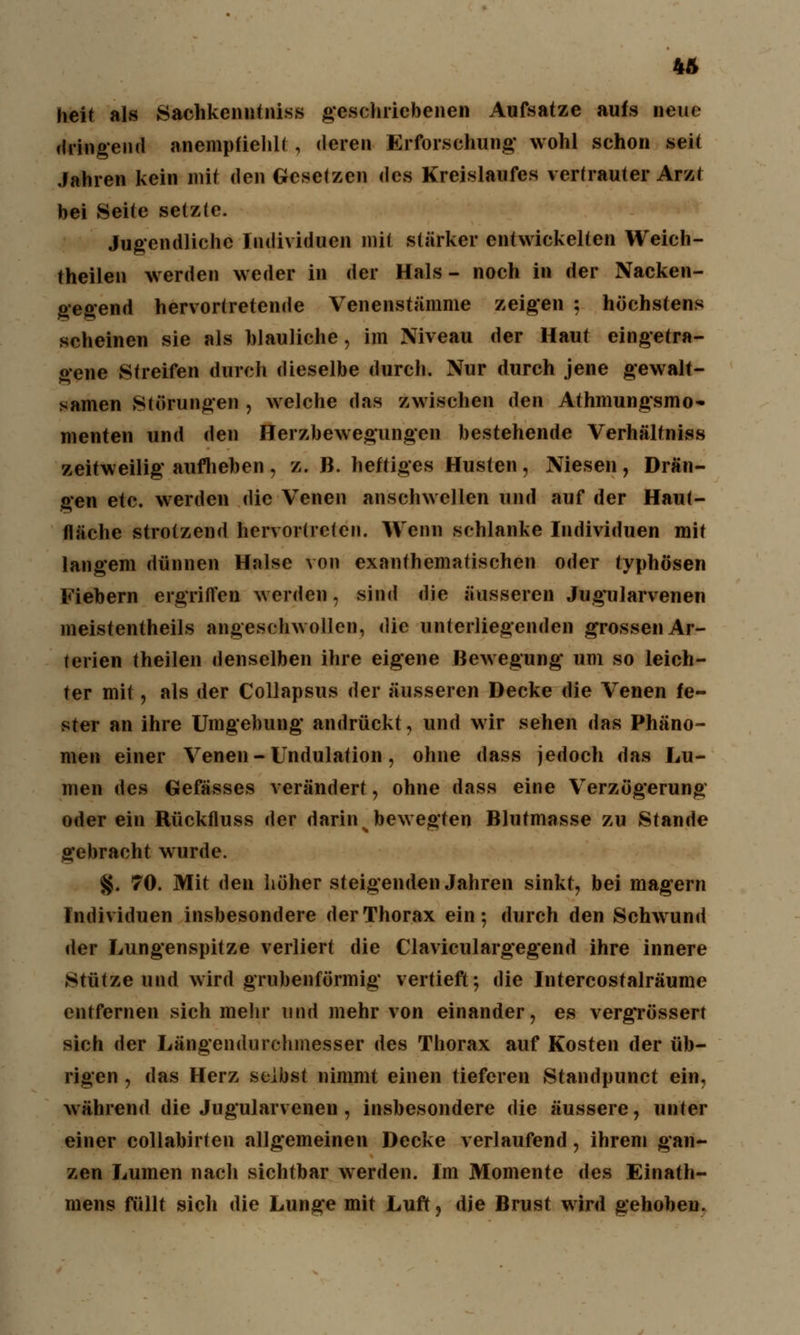 heit als Sachkenntniss geschriebenen Aufsatze aufs neue dringend anempfiehlt , deren Erforschung' wohl schon seil Jahren kein mit den Gesetzen des Kreislaufes vertrauter Arzt bei Seite setzte. Jugendliche Individuen mit stärker entwickelten Weich- theilen werden weder in der Hals- noch in der Nacken- gegend hervortretende Venenstämme zeigen ; höchstens scheinen sie als blauliche, im Niveau der Haut eingetra- gene Streifen durch dieselbe durch. Nur durch jene gewalt- samen Störungen , welche das zwischen den Athmungsmo- menten und den Herzbewegungen bestehende Verhältniss zeitweilig aufheben , z. B. heftiges Husten , Niesen , Drän- gen etc. werden die Venen anschwellen und auf der Haut- fläche strotzend hervortreten. Wenn schlanke Individuen mit langem dünnen Halse von exanthematischen oder typhösen Fiebern ergriffen werden, sind die äusseren Jugularvenen meistenteils angeschwollen, die unterliegenden grossen Ar- terien theilen denselben ihre eigene Bewegung um so leich- ter mit, als der Collapsus der äusseren Decke die Venen fe- ster an ihre Umgebung andrückt, und wir sehen das Phäno- men einer Venen- Undulation, ohne dass jedoch das Lu- men des Gefässes verändert, ohne dass eine Verzögerung oder ein Rückfluss der darin s bewegten Blutmasse zu Stande gebracht wurde. §. 70. Mit den höher steigenden Jahren sinkt, bei magern Individuen insbesondere der Thorax ein; durch den Schwund der Lungenspitze verliert die Claviculargegend ihre innere Stütze und wird grubenförmig vertieft; die Intercostalräume entfernen sich mehr und mehr von einander, es vergrössert sich der Längendurchmesser des Thorax auf Kosten der üb- rigen , das Herz selbst nimmt einen tieferen Standpunct ein, während die Jugularvenen , insbesondere die äussere, unter einer collabirten allgemeinen Decke verlaufend, ihrem gan- zen Lumen nach sichtbar werden. Im Momente des Einath- mens füllt sich die Lunge mit Luft, die Brust wird gehoben.