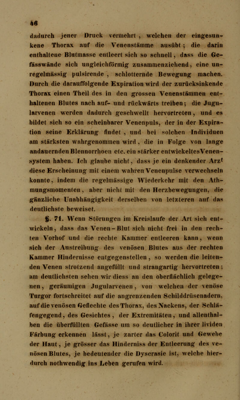 dadurch jener Druck vermehrt , welchen der eingesun- kene Thorax auf die Venenstämme ausübt ; die darin enthaltene Blutmasse entleert sich so schnell, dass die Ge- fässwände sich ungleichförmig zusammenziehend, eine un- regelmässig pulsirende , schlotternde Bewegung machen. Durch die darauffolgende Expiration wird der zurücksinkende Thorax einen Theil des in den grossen Venenstämmen ent- haltenen Blutes nach auf- und rückwärts treiben; die Jugu- larvenen werden dadurch geschwellt hervortreten, und es bildet sich so ein scheinbarer Venenpuls, der in der Expira- tion seine Erklärung findet , und bei solchen Individuen am stärksten wahrgenommen wird, die in Folge von lange andauernden Blennorrhoen etc. ein stärker entwickeltesVenen- system haben. Ich glaube nicht, dass je ein denkender Arzt diese Erscheinung mit einem wahren Venenpulse verwechseln konnte, indem die regelmässige Wiederkehr mit den Ath- mungsmomenten, aber nicht mit den Herzbewegungen, die gänzliche Unabhängigkeit derselben von letzteren auf das deutlichste beweiset. §. 71. Wenn Störungen im Kreislaufe der Art sich ent- wickeln, dass das Venen-Blut sich nicht frei in den rech- ten Vorhof und die rechte Kammer entleeren kann, wenn sich der Austreibung des venösen Blutes aus der rechten Kammer Hindernisse entgegenstellen, so werden die leiten- den Venen strotzend angefüllt und strangartig hervortreten: am deutlichsten sehen wir diess an den oberflächlich gelege- nen , geräumigen Jugularvenen, von welchen der venöse Turgor fortschreitet auf die angrenzenden Schilddrüsenadern, auf die venösen Geflechte des Thorax, des Nackens, der Schlä- fengegend, des Gesichtes, der Extremitäten, und allenthal- ben die überfüllten Gefässe um so deutlicher in ihrer linden Färbung erkennen lässt, je zarter das Colorit und Gewebe der Haut, je grösser das Hinderniss der Entleerung des ve- nösen Blutes, je bedeutender die Dyscrasie ist, welche hier- durch nothwendig ins Leben gerufen wird.