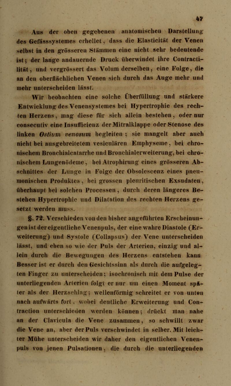 4* Aus der oben gegebenen anatomischen Darstellung des Gefässsystemes erhellet, dass die Elasticität der Venen selbst in den grösseren Stämmen eine nicht sehr bedeutende ist; der lange andauernde Druck überwindet ihre Contracti- lität, und vergrössert das Volum derselben, eine Folge, die an den oberflächlichen Venen sich durch das Auge mehr und mehr unterscheiden lässt. Wir beobachten eine solche Überfüllung und stärkere Entwicklung* des Venensystemes bei Hypertrophie des rech- ten Herzens, mag* diese für sich allein bestehen, oder nur consecutiv eine Insufficienz der Mitralklappe oder Stenose des linken Oslium venosum begleiten \ sie mangelt aber auch nicht bei ausgebreitetem vesiculären Emphyseme, bei chro- nischem Bronchialcatarrhe und Bronchialerweiterung, bei chro- nischem Lungenödeme, bei Atrophirung eines grösseren Ab- schnittes der Lunge in Folge der Obsolescenz eines pneu- monischen Produktes, bei grossen pleuritischen Exsudaten, überhaupt bei solchen Processen, durch deren längeres Be- stehen Hypertrophie und Dilatation des rechten Herzens ge- setzt werden muss. §. 72. Verschieden von den bisher angeführten Erscheinun- gen ist der eigentliche Venenpuls, der eine wahre Diastole (Er- weiterung) und Systole (Collapsus) der Vene unterscheiden lässt, und eben so wie der Puls der Arterien, einzig' und al- lein durch die Bewegungen des Herzens entstehen kann Besser ist er durch den Gesichtssinn als durch die aufgeleg- ten Finger zu unterscheiden; isochronisch mit dem Pulse der unterliegenden Arterien folgt er nur um einen Moment spÄ- ter als der Herzschlag; wellenförmig schreitet er von unten nach aufwärts fort. wobei deutliche Erweiterung und Con- traction unterschieden werden können; drückt man nahe an der Clavicula die Vene zusammen, so schwillt zwar die Vene an, aber der Puls verschwindet in selber. Mit leich- ter Mühe unterscheiden wir daher den eigentlichen Venen- puls von jenen Pulsationen, die durch die unterliegenden