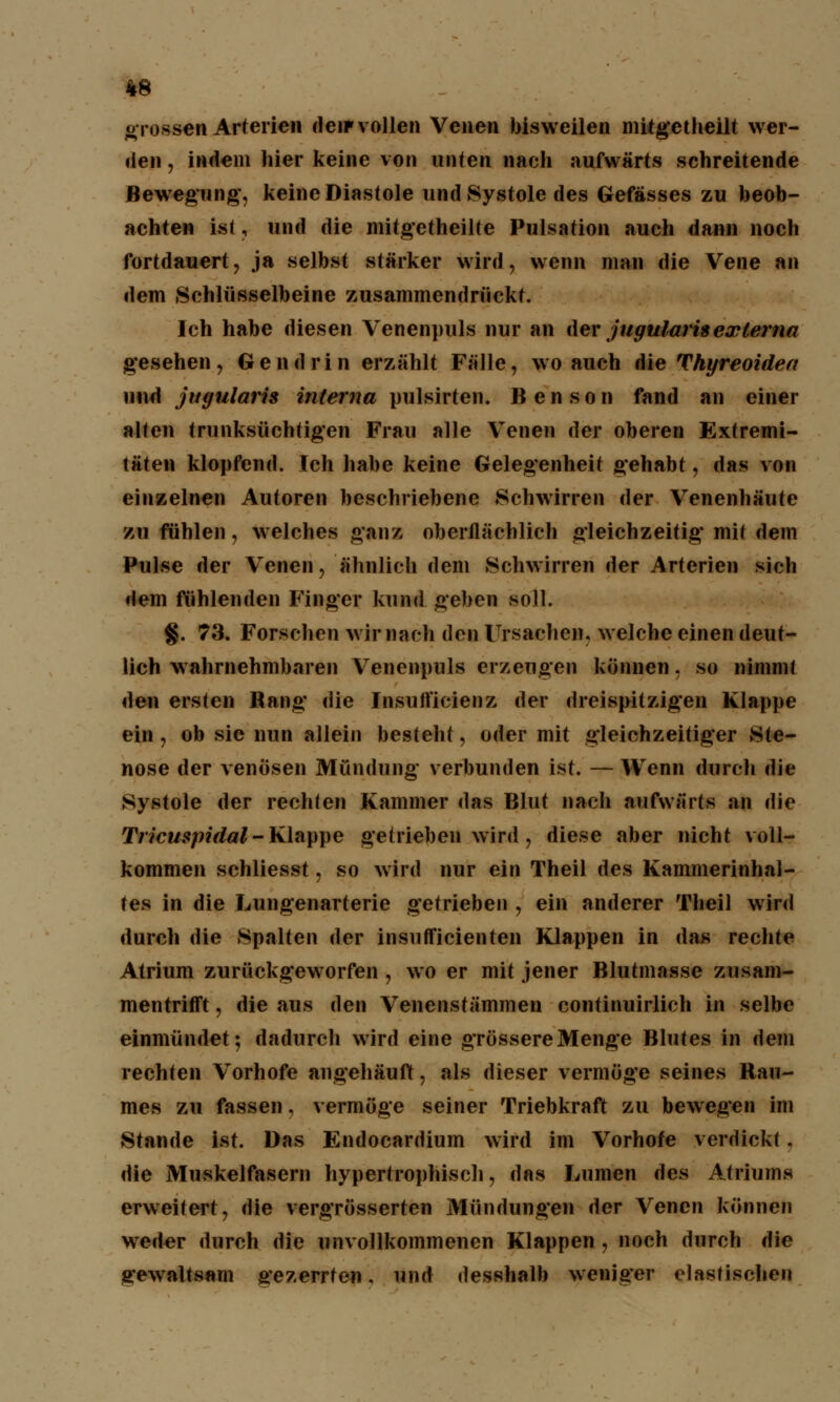 «rossen Arterien den»vollen Venen bisweilen mitgetheilt wer- den , indem hier keine von unten nach aufwärts schreitende Bewegung', keine Diastole und Systole des Gefässes zu beob- achten ist j und die mitgetheilte Pulsation auch dann noch fortdauert, ja selbst stärker wird, wenn man die Vene an dem Schlüsselbeine zusammendrückt. Ich habe diesen Venenpuls nur an der jugularisexterna gesehen, Gen drin erzählt Fälle, wo auch die Thyreoidea und jugularis interna pulsirten. Benson fand an einer alten trunksüchtigen Frau alle Venen der oberen Extremi- täten klopfend. Ich habe keine Gelegenheit gehabt, das von einzelnen Autoren beschriebene Schwirren der Venenhäute zu fühlen, welches ganz oberflächlich gleichzeitig mit dem Pulse der Venen, ähnlich dem Schwirren der Arterien sich dem fühlenden Finger kund geben soll. §. 73. Forschen wir nach den Ursachen, welche einen deut- lich wahrnehmbaren Venenpuls erzengen können. so nimmt den ersten Bang die Insutt'icienz der dreispitzigen Klappe ein, ob sie nun allein besteht, oder mit gleichzeitiger Ste- nose der venösen Mündung verbunden ist. — Wenn durch die Systole der rechten Kammer das Blut nach aufwärts an die Tricuspidal- Klappe getrieben wird, diese aber nicht voll- kommen schliesst, so wird nur ein Theil des Kammerinhal- tes in die Lungenarterie getrieben , ein anderer Theil wird durch die Spalten der insutficienten Klappen in das rechte Atrium zurückgeworfen , wo er mit jener Blutmasse zusam- mentrifft , die aus den Venenstämmen continuirlich in selbe einmündet-, dadurch wird eine grössere Menge Blutes in dem rechten Vorhofe angehäuft, als dieser vermöge seines Rau- mes zu fassen, vermöge seiner Triebkraft zu bewegen im Stande ist. Das Endocardium wird im Vorhofe verdickt, die Muskelfasern hypertrophisch, das Lumen des Atriums erweitert, die vergrösserten Mündungen der Venen können weder durch die unvollkommenen Klappen , noch durch die gewaltsam gezerrten, und desshalb weniger elastischen