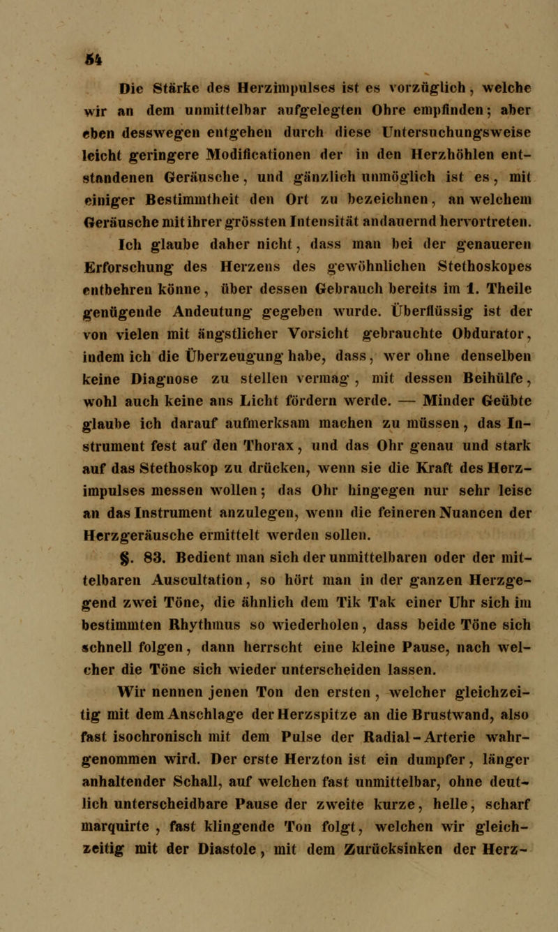Die Stärke des Herzinipulses ist es vorzüglich, welche wir an dem unmittelbar aufgelegten Ohre empfinden; aber eben desswegen entgehen durch diese Untersuchungsweise leicht geringere Modifikationen der in den Herzhöhlen ent- standenen Geräusche, und gänzlich unmöglich ist es, mit einiger Bestimmtheit den Ort zu bezeichnen, an welchem Geräusche mit ihrer grössten Intensität andauernd hervortreten. Ich glaube daher nicht, dass man bei der genaueren Erforschung des Herzens des gewöhnlichen Stethoskopes entbehren könne, über dessen Gebrauch bereits im 1. Theile genügende Andeutung gegeben wurde. Überflüssig ist der von vielen mit ängstlicher Vorsicht gebrauchte Obdurator, indem ich die Überzeugung habe, dass, wer ohne denselben keine Diagnose zu stellen vermag , mit dessen Beihülfe, wohl auch keine ans Licht fördern werde. — Minder Geübte glaube ich darauf aufmerksam machen zu müssen, das In- strument fest auf den Thorax, und das Ohr genau und stark auf das Stethoskop zu drücken, wenn sie die Kraft des Herz- impulses messen wollen; das Ohr hingegen nur sehr leise an das Instrument anzulegen, wenn die feineren Nuancen der Herzgeräusche ermittelt werden sollen. §. 83. Bedient man sich der unmittelbaren oder der mit- telbaren Auscultation, so hört man in der ganzen Herzge- gend zwei Töne, die ähnlich dem Tik Tak einer Uhr sich im bestimmten Rhythmus so wiederholen, dass beide Töne sich schnell folgen, dann herrscht eine kleine Pause, nach wel- cher die Töne sich wieder unterscheiden lassen. Wir nennen jenen Ton den ersten , welcher gleichzei- tig mit dem Anschlage der Herzspitze an die Brustwand, also fast isochronisch mit dem Pulse der Radial-Arterie wahr- genommen wird. Der erste Herzton ist ein dumpfer, länger anhaltender Schall, auf welchen fast unmittelbar, ohne deut- lich unterscheidbare Pause der zweite kurze, helle, scharf marquirte , fast klingende Ton folgt, welchen wir gleich- zeitig mit der Diastole, mit dem Zurücksinken der Herz-