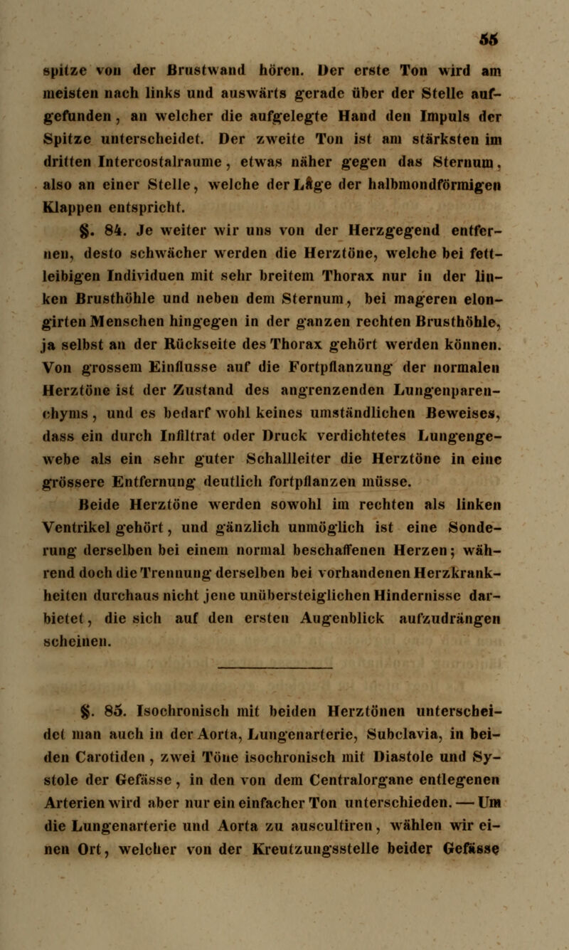 66 spitze von der ßrustwand hören. Der erste Ton wird am meisten nach links und auswärts gerade über der Stelle auf- gefunden , an welcher die aufgelegte Hand den Impuls der Spitze unterscheidet. Der zweite Ton ist am stärksten im dritten Intercostalraume, etwas näher gegen das Sternum s also an einer Stelle, welche derLÄge der halbmondförmigen Klappen entspricht. §. 84. Je weiter wir uns von der Herzgegend entfer- nen, desto schwächer werden die Herztöne, welche bei fett- leibigen Individuen mit sehr breitem Thorax nur in der lin- ken Brusthöhle und neben dem Sternum, bei mageren elon- girten Menschen hingegen in der ganzen rechten Brusthöhle, ja selbst an der Rückseite des Thorax gehört werden können. Von grossem Einflüsse auf die Fortpflanzung der normalen Herztöne ist der Zustand des angrenzenden Lungenparen- chyms , und es bedarf wohl keines umständlichen Beweises, dass ein durch Infiltrat oder Druck verdichtetes Lungenge- webe als ein sehr guter Schallleiter die Herztöne in eine grössere Entfernung deutlich fortpflanzen müsse. Beide Herztöne werden sowohl im rechten als linken Ventrikel gehört, und gänzlich unmöglich ist eine Sonde- rung derselben bei einem normal beschaffenen Herzen; wäh- rend doch die Trennung derselben bei vorhandenen Herzkrank- heiten durchaus nicht jene unübersteiglichen Hindernisse dar- bietet , die sich auf den ersten Augenblick aufzudrängen scheinen. §. 85. Isochronisch mit beiden Herztönen unterschei- det man auch in der Aorta, Lungenarteric, Subclavia, in bei- den Carotiden , zwei Töne isochronisch mit Diastole und Sy- stole der Gefässe, in den von dem Centralorgane entlegenen Arterien wird aber nur ein einfacher Ton unterschieden. — Um die Lungenarterie und Aorta zu auscultiren, wählen wir ei- nen Ort, welcher von der Kreutzungsstelle beider Gefasse