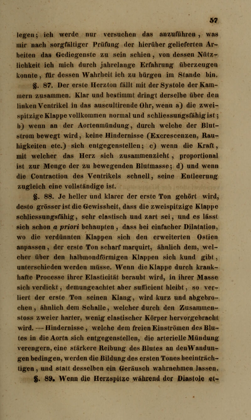 legen; ich werde nur versuchen das anzuführen , was mir nach sorgfältiger Prüfung* der hierüber gelieferten Ar- beiten das Gediegenste zu sein schien, von dessen Nütz- lichkeit ich mich durch jahrelange Erfahrung' überzeugen konnte, für dessen Wahrheit ich zu bürgen im Stande bin. §. 87. Der erste Herzton fällt mit der Systole der Kam- mern zusammen. Klar und bestimmt dringt derselbe über den linken Ventrikel in das auscultirende Ohr, wenn a) die zwei- spitzige Klappe vollkommen normal und schliessungsfähig*ist; b) wenn an der Aortenmündung', durch welche der Blut- strom bewegt wird, keine Hindernisse (Excrescenzen, Rau- higkeiten etc.) sich entgegenstellen; c) wenn die Kraft, mit welcher das Herz sich zusammenzieht , proportional ist zur Menge der zu bewegenden Blutmasse; d) und wenn die Contraction des Ventrikels schnell, seine Entleerung zugleich eine vollständige ist. §. 88. Je heller und klarer der erste Ton gehört wird, desto grösser ist die Gewissheit, dass die zweispitzige Klappe schliessungsfähig, sehr elastisch und zart sei, und es lässt sich schon a priori behaupten , dass bei einfacher Dilatation, wo die verdünnten Klappen sich den erweiterten Ostien anpassen, der erste Ton scharf marquirt, ähnlich dem, wel- cher über den halbmondförmigen Klappen sich kund gibt, unterschieden werden müsse. Wenn die Klappe durch krank- hafte Processe ihrer Elasticität beraubt wird, in ihrer Masse sich verdickt, demungeachtet aber sufficient bleibt, so ver- liert der erste Ton seinen Klang, wird kurz und abgebro- chen , ähnlich dem Schalle, welcher durch den Zusammen- stoss zweier harter, wenig elastischer Körper hervorgebracht wird. —- Hindernisse , welche dem freien Einströmen des Blu- tes in die Aorta sich entgegenstellen, die arterielle Mündung verengern, eine stärkere Reibung* des Blutes an denWandun- gen bedingen, werden die Bildung des ersten Tones beeinträch- tigen , und statt desselben ein Geräusch wahrnehmen lassen. §. 89. Wenn die Herzspitze während der Diastole et-