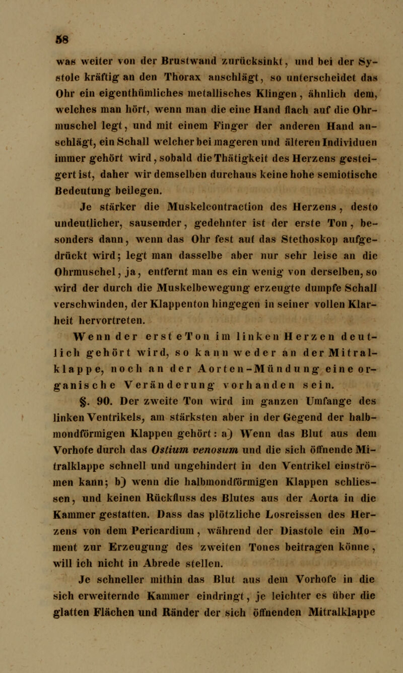 was weiter von der Brustwand zurücksinkt, und bei der Sy- stole kräftig an den Thorax anschlägt, so unterscheidet das Ohr ein eigenthümliches metallisches Klingen, ähnlich dem, welches man hört, wenn man die eine Hand flach auf die Ohr- muschel legt, und mit einem Finger der anderen Hand an- schlägt, ein Schall welcher bei mageren und älteren Individuen immer gehört wird, sobald dieThätigkeit des Herzens gestei- gertist, daher wir demselben durchaus keine hohe semiotische Bedeutung beilegen. Je stärker die Muskelcontraction des Herzens, desto undeutlicher, sausender, gedehnter ist der erste Ton , be- sonders dann, wenn das Ohr fest auf das Stethoskop aufge- drückt wird; legt man dasselbe aber nur sehr leise an die Ohrmuschel, ja, entfernt man es ein wenig von derselben, so wird der durch die Muskelbewegung erzeugte dumpfe Schall verschwinden, der Klappenton hingegen in seiner vollen Klar- heit hervortreten. Wennder ersteTou im linken Herzen deut- lich gehört wird, so kaiinweder an d e r M i t r a 1- klappe, noch an der Aorten-Mündung eineor- ganische Veränderung vorhanden sein. §. 90. Der zweite Ton wird im ganzen Umfange des linken Ventrikels, am stärksten aber in der Gegend der halb- mondförmigen Klappen gehört: a) Wenn das Blut aus dem Vorhofe durch das Oslium venosum und die sich öffnende Mi- tralklappe schnell und ungehindert in den Ventrikel einströ- men kann; b) wenn die halbmondförmigen Klappen schlies- sen, und keinen Rückfluss des Blutes aus der Aorta in die Kammer gestatten. Dass das plötzliche Losreissen des Her- zens von dem Pericardium, während der Diastole ein Mo- ment zur Erzeugung des zweiten Tones beitragen könne, will ich nicht in Abrede stellen. Je schneller mithin das Blut aus dem Vorhofe in die sich erweiternde Kammer eindringt, je leichter es über die glatten Flächen und Ränder der sich öffnenden Mitralklappe