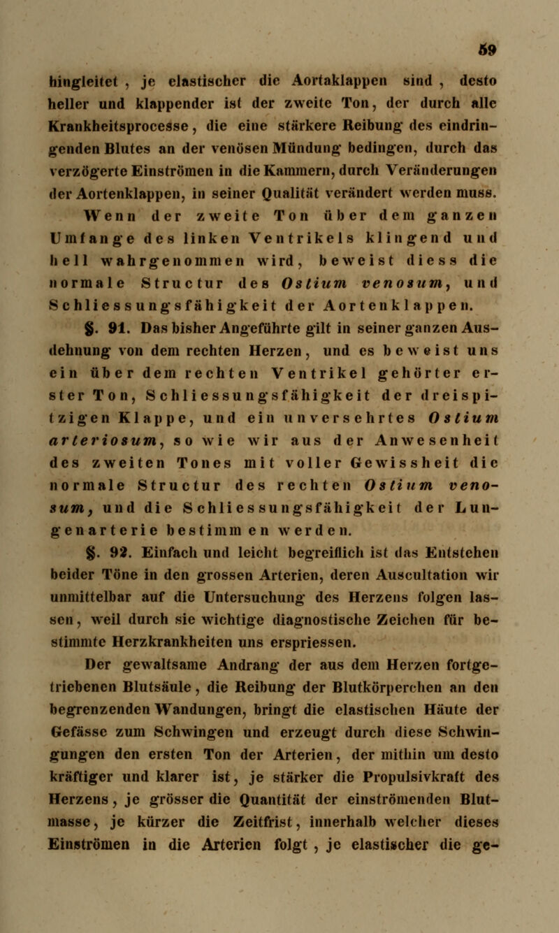 hingleitet , je elastischer die Aortaklappen sind , desto heller und klappender ist der zweite Ton, der durch alle Krankheitsprocesse, die eine stärkere Reibung des eindrin- genden Blutes an der venösen Mündung bedingen, durch das verzögerte Einströmen in die Kammern, durch Veränderungen der Aortenklappen, in seiner Qualität verändert werden muss. Wenn der zweite Ton über dem ganzen Umfange des linken Ventrikels klingend und hell wahrgenommen w i rd , beweist d i e s s die normale Structur des Ostium venosum, und Schliessung sfähigkeit der Aortenklappen. $. 91. Das bisher Angeführte gilt in seiner ganzen Aus- dehnung von dem rechten Herzen, und es beweist uns ein über dem rechten Ventrikel gehörter er- ster Ton, Schliessungsfähigkeit der dreispi- tzigen Klappe, und ein unversehrtes 0 stium arteriös um, so wie wir aus der Anwesenheit des zweiten Tones mit voller Gewissheit die normale Structur des rechten Ostium veno- sum} und die Schliessungsfähigkeit der Lun- genarterie bestimmen werden. g. 92. Einfach und leicht begreiflich ist das Entstehen beider Töne in den grossen Arterien, deren Auscultation wir unmittelbar auf die Untersuchung des Herzens folgen las- sen , weil durch sie wichtige diagnostische Zeichen für be- stimmte Herzkrankheiten uns erspriessen. Der gewaltsame Andrang der aus dem Herzen fortge- triebenen Blutsäule, die Reibung der Blutkörperchen an den begrenzenden Wandungen, bringt die elastischen Häute der Gefässe zum Schwingen und erzeugt durch diese Schwin- gungen den ersten Ton der Arterien, der mithin um desto kräftiger und klarer ist, je stärker die Propulsivkraft des Herzens, je grösser die Quantität der einströmenden Blut- masse , je kürzer die Zeitfrist, innerhalb welcher dieses Einströmen in die Arterien folgt , je elastischer die ge-