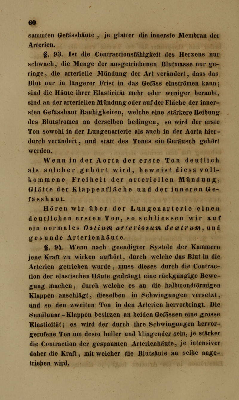 saniiüten Gefässhäute , je glatter die innerste Membran der Arterien. §. 93. Ist die Contractionsfähigkeit des Herzens nur schwach, die Menge der ausgetriebenen Blutmasse nur ge- ringe , die arterielle Mündung der Art verändert, dass das Blut nur in längerer Frist in das Gefäss einströmen kann; sind die Häute ihrer Elasticität mehr oder weniger beraubt, sind an der arteriellen Mündung oder auf der Fläche der inner- sten Gefässhaut Rauhigkeiten, welche eine stärkere Reibung des Blutstromes an derselben bedingen, so wird der erste Ton sowohl in der Lungenarterie als auch in der Aorta hier- durch verändert, und statt des Tones ein Geräusch gehört werden. Wenn in der Aorta der erste Ton deutlich als solcher gehört wird, b ew eist dicss vo 11- kommene Freiheit der arteriellen Mündung, Glätte der Klappenfläche und der inneren Ge- fässhaut. Hören wir über der Lungenarterie einen deutlichen ersten Ton, so schliessen wir auf ein normales Ostium arteriosum dextrum, und gesunde Arterienhäute. §. 94. Wenn nach geendigter Systole der Kammern jene Kraft zu wirken aufhört, durch welche das Blut in die Arterien getrieben wurde, muss dieses durch die Contrac- tion der elastischen Häute gedrängt eine rückgängige Bewe- gung machen, durch welche es an die halbmondförmigen Klappen anschlägt, dieselben in Schwingungen versetzt, und so den zweiten Ton in den Arterien hervorbringt. Die Semilunar-Klappen besitzen an beiden Gefässen eine grosse Elasticität; es wird der durch ihre Schwingungen hervor- gerufene Ton um desto heller und klingender sein, je stärker die Contraction der gespannten Arterienhäute, je intensiver daher die Kraft, mit welcher die Blutsäule an selbe ange- trieben wird.