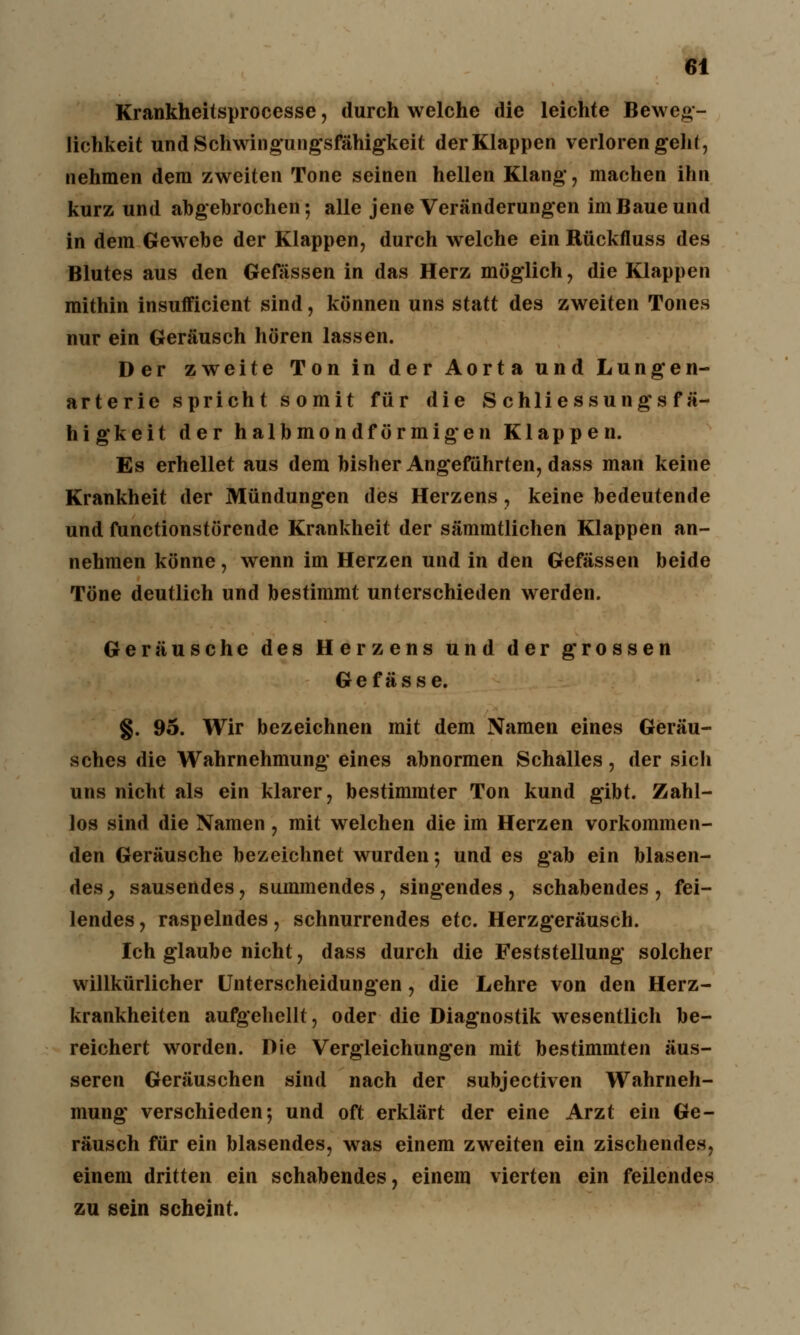 Krankheitsprocesse, durch welche die leichte Beweg- lichkeit und Schwingungsfähigkeit der Klappen verloren geht, nehmen dem zweiten Tone seinen hellen Klang, machen ihn kurz und abgebrochen; alle jene Veränderungen im Baue und in dem Gewebe der Klappen, durch welche ein Rückfluss des Blutes aus den Gefässen in das Herz möglich, die Klappen mithin insufficient sind, können uns statt des zweiten Tones nur ein Geräusch hören lassen. Der zweite Ton in der Aorta und Lungen- arterie spricht somit für die Schliessungsfä- higkeit der halbmondförmigen Klappen. Es erhellet aus dem bisher Angeführten, dass man keine Krankheit der Mündungen des Herzens, keine bedeutende und functionstörende Krankheit der sämmtlichen Klappen an- nehmen könne, wenn im Herzen und in den Gefässen beide Töne deutlich und bestimmt unterschieden werden. Geräusche des Herzens und der grossen Gefässe. §. 95. Wir bezeichnen mit dem Namen eines Geräu- sches die Wahrnehmung eines abnormen Schalles, der sich uns nicht als ein klarer, bestimmter Ton kund gibt. Zahl- los sind die Namen, mit welchen die im Herzen vorkommen- den Geräusche bezeichnet wurden ; und es gab ein blasen- des; sausendes, summendes, singendes, schabendes, fei- lendes , raspelndes, schnurrendes etc. Herzgeräusch. Ich glaube nicht, dass durch die Feststellung solcher willkürlicher Unterscheidungen, die Lehre von den Herz- krankheiten aufgehellt, oder die Diagnostik wesentlich be- reichert worden. Die Vergleichungen mit bestimmten äus- seren Geräuschen sind nach der subjectiven Wahrneh- mung verschieden; und oft erklärt der eine Arzt ein Ge- räusch für ein blasendes, was einem zweiten ein zischendes, einem dritten ein schabendes, einem vierten ein feilendes zu sein scheint.