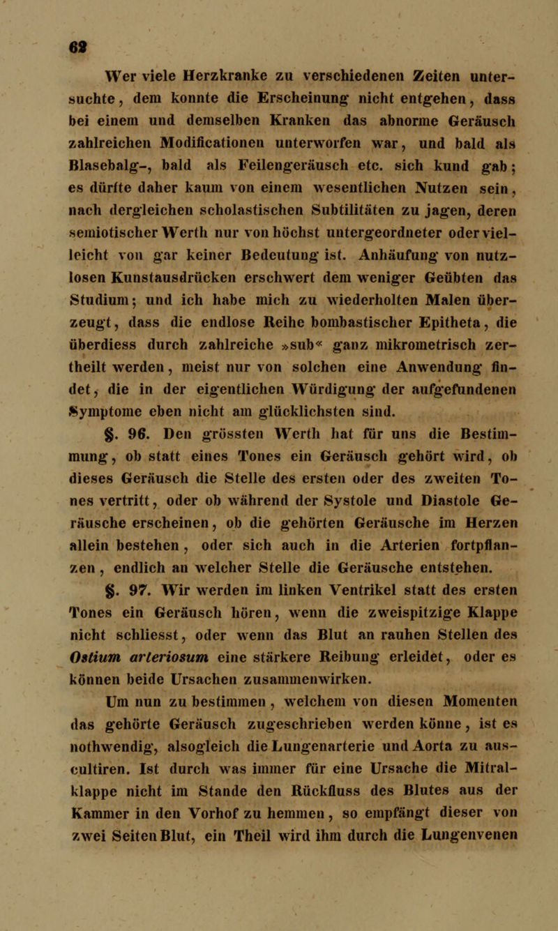 69 Wer viele Herzkranke zu verschiedenen Zeiten unter- suchte , dem konnte die Erscheinung: nicht entgehen, dass bei einem und demselben Kranken das abnorme Geräusch zahlreichen Modificationen unterworfen war, und bald als Blasebalg-, bald als Feilengerausch etc. sich kund gab; es dürfte daher kaum von einem wesentlichen Nutzen sein, nach dergleichen scholastischen Subtilitäten zu jagen, deren semiotischer Werth nur von höchst untergeordneter oder viel- leicht von gar keiner Bedeutung ist. Anhäufung von nutz- losen Kunstausdrücken erschwert dem weniger Geübten das Studium; und ich habe mich zu wiederholten Malen über- zeugt , dass die endlose Reihe bombastischer Epitheta, die überdiess durch zahlreiche »sub« ganz mikrometrisch zer- theilt werden, meist nur von solchen eine Anwendung fin- det , die in der eigentlichen Würdigung der aufgefundenen Symptome eben nicht am glücklichsten sind. §. 96. Den grössten Werth hat für uns die Bestim- mung, ob statt eines Tones ein Geräusch gehört wird, ob dieses Geräusch die Stelle des ersten oder des zweiten To- nes vertritt, oder ob während der Systole und Diastole Ge- räusche erscheinen, ob die gehörten Geräusche im Herzen allein bestehen , oder sich auch in die Arterien fortpflan- zen , endlich an welcher Stelle die Geräusche entstehen. §. 97. Wir werden im linken Ventrikel statt des ersten Tones ein Geräusch hören, wenn die zweispitzige Klappe nicht schliesst, oder wenn das Blut an rauhen Stellen des Ostium arteriosum eine stärkere Reibung erleidet, oder es können beide Ursachen zusammenwirken. Um nun zu bestimmen , welchem von diesen Momenten das gehörte Geräusch zugeschrieben werden könne, ist es nothwendig, alsogleich die Lungenarterie und Aorta zu aus- cultiren. Ist durch was immer für eine Ursache die Mitral- klappe nicht im Stande den Rückfluss des Blutes aus der Kammer in den Vorhof zu hemmen, so empfängt dieser von zwei Seiten Blut, ein Theil wird ihm durch die Lungenvenen