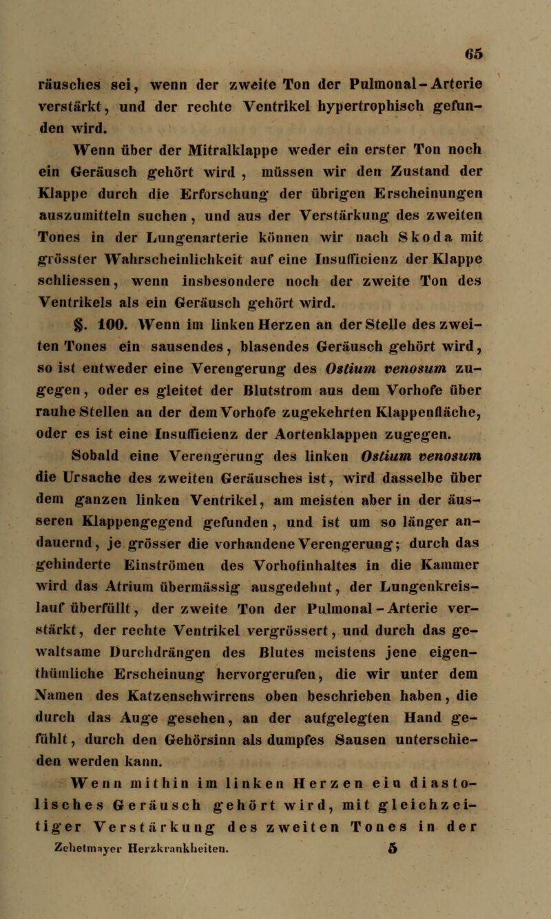 räusches sei, wenn der zweite Ton der Pulmonal-Arterie verstärkt, und der rechte Ventrikel hypertrophisch gefun- den wird. Wenn über der Mitralklappe weder ein erster Ton noch ein Geräusch gehört wird , müssen wir den Zustand der Klappe durch die Erforschung der übrigen Erscheinungen auszumitteln suchen , und aus der Verstärkung des zweiten Tones in der Lungenarterie können wir nach Skoda mit grösster Wahrscheinlichkeit auf eine Insufficienz der Klappe schliessen, wenn insbesondere noch der zweite Ton des Ventrikels als ein Geräusch gehört wird. §. 100. Wenn im linken Herzen an der Stelle des zwei- ten Tones ein sausendes, blasendes Geräusch gehört wird, so ist entweder eine Verengerung des Ostium venosum zu- gegen , oder es gleitet der Blutstrom aus dem Vorhofe über rauhe Stellen an der dem Vorhofe zugekehrten Klappenfläche, oder es ist eine Insufficienz der Aortenklappen zugegen. Sobald eine Verengerung des linken Ostium venosum die Ursache des zweiten Geräusches ist, wird dasselbe über dem ganzen linken Ventrikel, am meisten aber in der äus- seren Klappengegend gefunden, und ist um so länger an- dauernd, je grösser die vorhandene Verengerung; durch das gehinderte Einströmen des Vorhofinhaltes in die Kammer wird das Atrium übermässig ausgedehnt, der Lungenkreis- lauf überfüllt, der zweite Ton der Pulmonal-Arterie ver- stärkt, der rechte Ventrikel vergrössert, und durch das ge- waltsame Durchdrängen des Blutes meistens jene eigen- tümliche Erscheinung hervorgerufen, die wir unter dem Namen des Katzenschwirrens oben beschrieben haben, die durch das Auge gesehen, an der aufgelegten Hand ge- fühlt , durch den Gehörsinn als dumpfes Sausen unterschie- den werden kann. Wenn mithin im linken Herzen ein diasto- lisches Geräusch gehört wird, mit gleichzei- tiger Verstärkung des zweiten Tones in der Zehetmayer Herzkrankheiten. 5