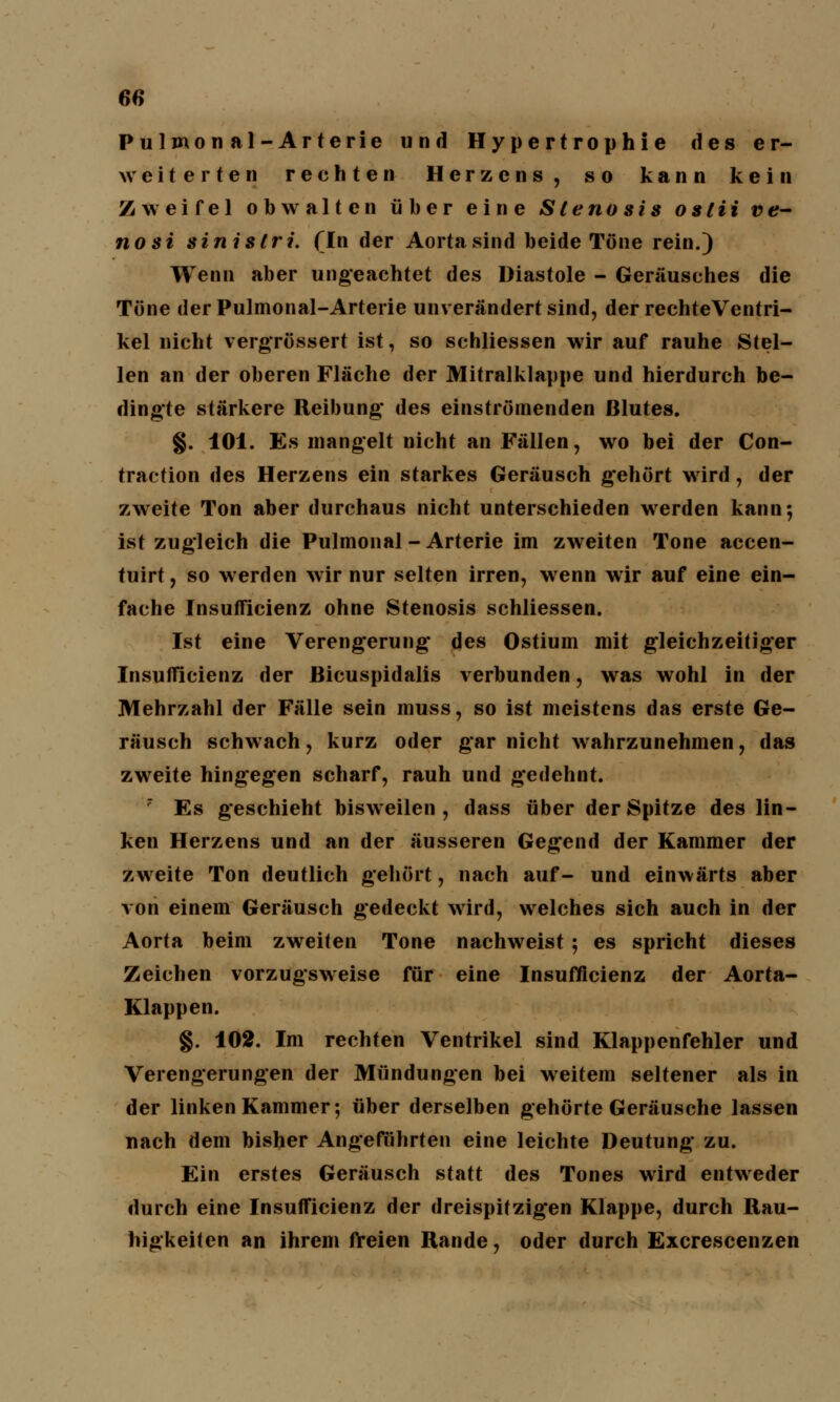 es Pulmonal-Arterie und Hypertrophie des er- weiterten rechten Herzens, so kann kein Zweifel obwalten über eine Stenosis oslii ve- nosi sinistri. (In der Aorta sind beide Töne rein.) Wenn aber ungeachtet des Diastole - Geräusches die Töne derPulmonal-Arterie unverändert sind, der rechteVentri- kel nicht vergrössert ist, so schliessen wir auf rauhe Stel- len an der oberen Fläche der Mitralklappe und hierdurch be- dingte stärkere Reibung des einströmenden Blutes. §. 101. Es mangelt nicht an Fällen, wo bei der Con- traetion des Herzens ein starkes Geräusch gehört wird, der zweite Ton aber durchaus nicht unterschieden werden kann; ist zugleich die Pulmonal - Arterie im zweiten Tone accen- tuirt, so werden wir nur selten irren, wenn wir auf eine ein- fache Insufficienz ohne Stenosis schliessen. Ist eine Verengerung- des Ostium mit gleichzeitiger Insufficienz der Bicuspidalis verbunden, was wohl in der Mehrzahl der Fälle sein muss, so ist meistens das erste Ge- räusch schwach, kurz oder gar nicht wahrzunehmen, das zweite hingegen scharf, rauh und gedehnt.  Es geschieht bisweilen, dass über der Spitze des lin- ken Herzens und an der äusseren Gegend der Kammer der zweite Ton deutlich gehört, nach auf- und einwärts aber von einem Geräusch gedeckt wird, welches sich auch in der Aorta beim zweiten Tone nachweist ; es spricht dieses Zeichen vorzugsweise für eine Insufficienz der Aorta- Klappen. §. 102. Im rechten Ventrikel sind Klappenfehler und Verengerungen der Mündungen bei weitem seltener als in der linken Kammer; über derselben gehörte Geräusche lassen nach dem bisher Angeführten eine leichte Deutung zu. Ein erstes Geräusch statt des Tones wird entweder durch eine Insufficienz der dreispifzig'en Klappe, durch Rau- higkeiten an ihrem freien Rande, oder durch Excrescenzen