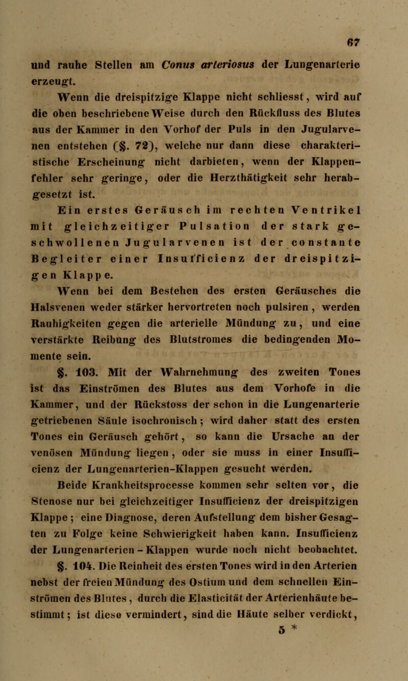 und rauhe Stellen am Conus arleriosus der Lungenarterie erzeugt. Wenn die dreispitzige Klappe nicht schliesst, wird auf die oben beschriebene Weise durch den Rückfluss des Blutes aus der Kammer in den Vorhof der Puls in den Jugularve- nen entstehen (%. 72), welche nur dann diese charakteri- stische Erscheinung nicht darbieten, wenn der Klappen- fehler sehr geringe, oder die Herzthätigkeit sehr herab- gesetzt ist. Ein erstes Geräusch im rechten Ventrikel mit gleichzeitiger Pulsation der stark ge- schwollenen Jugularvenen ist der constante Begleiter einer Insui'ficie n z der dreispitzi- gen Klapp e. Wenn bei dem Bestehen des ersten Geräusches die Halsvenen weder stärker hervortreten noch pulsiren , werden Rauhigkeiten gegen die arterielle Mündung zu, und eine verstärkte Reibung des Blutstromes die bedingenden Mo- mente sein. §. 103. Mit der Wahrnehmung des zweiten Tones ist das Einströmen des Blutes aus dem Vorhofe in die Kammer, und der Rückstoss der schon in die Lungenarterie getriebenen Säule isochronisch; wird daher statt des ersten Tones ein Geräusch gehört, so kann die Ursache an der venösen Mündung liegen , oder sie muss in einer Insuffi- cienz der Lungenarterien-Klappen gesucht werden. Beide Krankheitsprocesse kommen sehr selten vor, die Stenose nur bei gleichzeitiger Insufficienz der dreispitzigen Klappe; eine Diagnose, deren Aufstellung dem bisher Gesag- ten zu Folge keine Schwierigkeit haben kann. Insufficienz der Lungenarterien-Klappen wurde noch nicht beobachtet. §. 104. Die Reinheit des ersten Tones wird in den Arterien nebst der freien Mündung des Ostium und dem schnellen Ein- strömen des Blutes , durch die Elasticität der Arterienhäute be- stimmt; ist diese vermindert, sind die Häute selber verdickt, 5 *