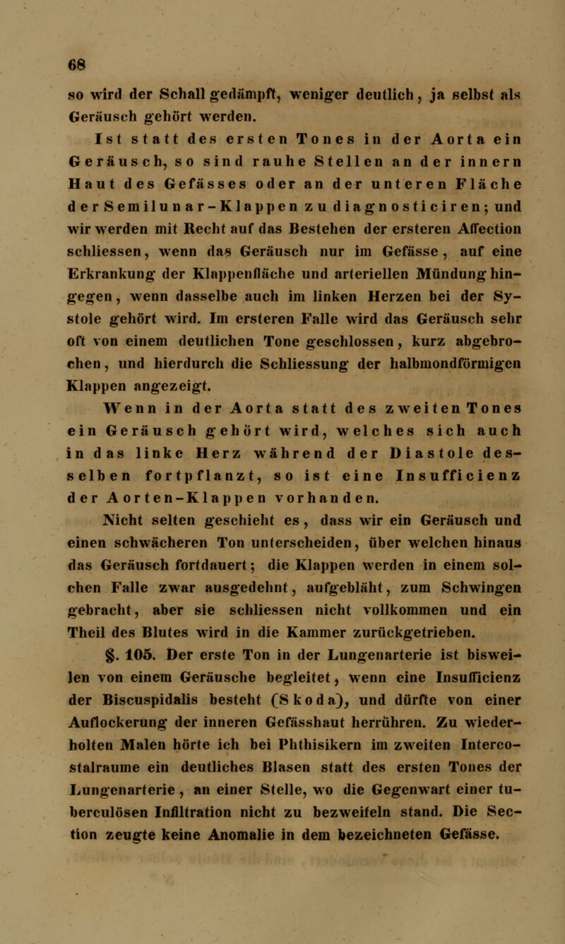 so wird der Schall gedämpft, weniger deutlich, ja selbst als Geräusch gehört werden. Ist statt des ersten Tones in der Aorta ein Geräusch, so sind rauhe Stellen an der innern Haut des Gefässes oder an der unteren Fläche derSemilunar-Klappen zu diag'nosticiren-, und wir werden mit Recht auf das Bestehen der ersteren Affection schliessen, wenn das Geräusch nur im Gefässe , auf eine Erkrankung' der Klappenfläche und arteriellen Mündung hin- gegen , wenn dasselbe auch im linken Herzen bei der Sy- stole gehört wird. Im ersteren Falle wird das Geräusch sehr oft von einem deutlichen Tone geschlossen, kurz abgebro- chen , und hierdurch die Schliessung* der halbmondförmigen Klappen angezeigt. Wenn in der Aorta statt des zweitenTones ein Geräusch gehört wird, welches sich auch in das linke Herz während der Diastole des- selben fortpflanzt, so ist eine Insufficienz der Aorten-Klappen vorhanden. Nicht selten geschieht es , dass wir ein Geräusch und einen schwächeren Ton unterscheiden, über welchen hinaus das Geräusch fortdauert; die Klappen werden in einem sol- chen Falle zwar ausgedehnt, aufgebläht, zum Schwingen gebracht, aber sie schliessen nicht vollkommen und ein Theil des Blutes wird in die Kammer zurückgetrieben. §. 105. Der erste Ton in der Lungenarterie ist biswei- len von einem Geräusche begleitet, wenn eine Insufficienz der Biscuspidalis besteht (S k o d a), und dürfte von einer Auflockerung* der inneren Gefässhaut herrühren. Zu wieder- holten Malen hörte ich bei Phthisikern im zweiten Interco- stalraume ein deutliches Blasen statt des ersten Tones der Lungenarterie, an einer Stelle, wo die Gegenwart einer tu- berculösen Infiltration nicht zu bezweifeln stand. Die Sec- tion zeugte keine Anomalie in dem bezeichneten Gefässe.