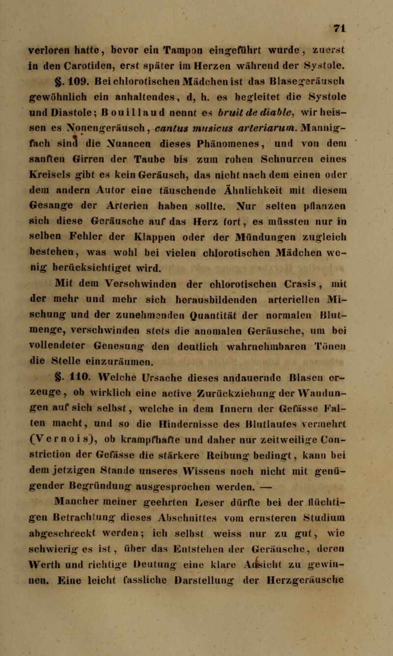 verloren hatte, bevor ein Tampon eingeführt wurde, zuerst in den Carotiden, erst später im Herzen während der Systole. §. 109. Bei chlorotischen Mädchen ist das Blasegeräusch gewöhnlich ein anhaltendes, d, h. es begleitet die Systole und Diastole; ßouillaud nennt es bruil de diable, wir heis- sen es Nonengeräusch, canlus mttsicus arleriarum. Mannig- fach sind die Nuancen dieses Phänomenes, und von dem sanften Girren der Taube bis zum rohen Schnurren eines Kreisels gibt es kein Geräusch, das nicht nach dem einen oder dem andern Autor eine täuschende Ähnlichkeit mit diesem Gesänge der Arterien haben sollte. Nur selten pflanzen sich diese Geräusche auf das Herz fort, es müssten nur in selben Fehler der Klappen oder der Mündungen zugleich bestehen, was wohl bei vielen chlorotischen Mädchen we- nig berücksichtiget wird. Mit dem Versohwinden der chlorotischen Crasis, mit der mehr und mehr sich herausbildenden arteriellen Mi- schung und der zunehmenden Quantität der normalen Blut- menge, verschwinden stets die anomalen Geräusche, um bei vollendeter Genesung den deutlich wahrnehmbaren Tönen die Stelle einzuräumen. §. 110. Welche Ursache dieses andauernde Blasen er- zeuge, ob wirklich eine active Zurückziehung der Wandun- gen auf sich selbst, welche in dem Innern der Gefässe Fal- ten macht, und so die Hindernisse des Blutlaufes vermehrt (Vernois), ob krampfhafte und daher nur zeitweilige Con- striction der Gefässe die stärkere Reibung bedingt, kann bei dem jetzigen Stande unseres Wissens noch nicht mit genü- gender Begründung ausgesprochen werden. — Mancher meiner geehrten Leser dürfte bei der flüchti- gen Betrachtung dieses Abschnittes vom ernsteren Studium abgeschreckt werden; ich selbst weiss nur zu gut, wie schwieriges ist, über das Entstehender Geräusche, deren Werth und richtige Deutung eine klare Allsicht zu gewin- nen. Eine leicht fassliche Darstellung der Herzgeräusche