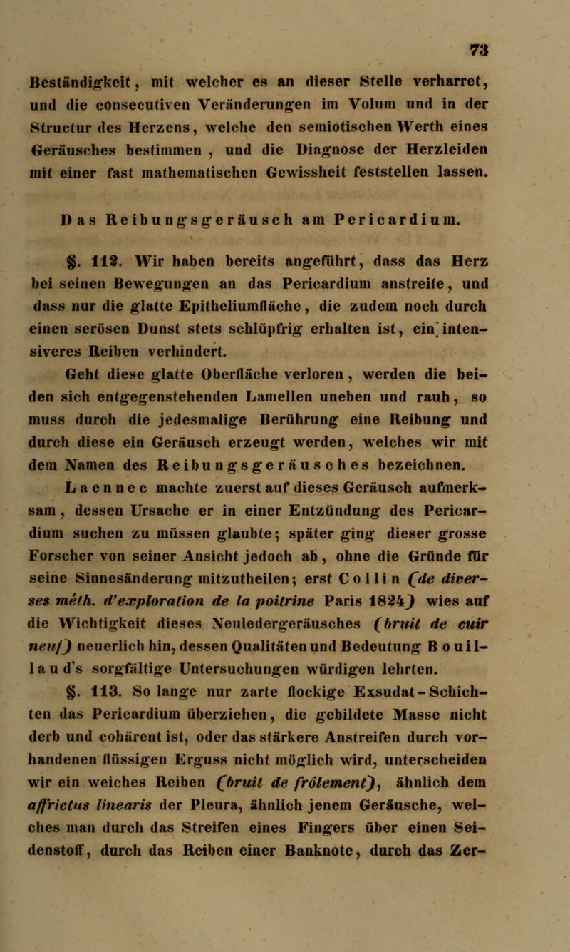 Beständigkeit, mit welcher es an dieser Stelle verharret, und die consecutiven Veränderungen im Volum und in der Structur des Herzens, welche den semiotischen Werth eines Geräusches bestimmen , und die Diagnose der Herzleiden mit einer fast mathematischen Gewissheit feststellen lassen. Das Reibungsgeräusch am Pericardium. §. 112. Wir haben bereits angeführt, dass das Herz bei seinen Bewegungen an das Pericardium anstreife, und dass nur die glatte Epitheliumfläche, die zudem noch durch einen serösen Dunst stets schlüpfrig erhalten ist, eininten- siveres Reiben verhindert. Geht diese glatte Oberfläche verloren , werden die bei- den sich entgegenstehenden Lamellen uneben und rauh, so muss durch die jedesmalige Berührung eine Reibung und durch diese ein Geräusch erzeugt werden, welches wir mit dem Namen des Reibungsgeräusches bezeichnen. L a e n n e c machte zuerst auf dieses Geräusch aufmerk- sam , dessen Ursache er in einer Entzündung des Pericar- dium suchen zu müssen glaubte; später ging dieser grosse Forscher von seiner Ansicht jedoch ab, ohne die Gründe für seine Sinnesänderung mitzutheilen; erst C o 11 i n (de diver- ses melh. d'exploration de la poilrine Paris 1824} wies auf die Wichtigkeit dieses Neuledergeräusches (bruil de cuir neuf) neuerlich hin, dessen Qualitäten und Bedeutung B o u i 1- 1 a u d\s sorgfältige Untersuchungen würdigen lehrten. §. 113. Solange nur zarte flockige Exsudat-Schich- ten das Pericardium überziehen, die gebildete Masse nicht derb und cohärent ist, oder das stärkere Anstreifen durch vor- handenen flüssigen Erguss nicht möglich wird, unterscheiden wir ein weiches Reiben (bruit de frölemenQ, ähnlich dem affrictus linearis der Pleura, ähnlich jenem Geräusche, wel- ches man durch das Streifen eines Fingers über einen Sei- denstoff, durch das Reiben einer Banknote, durch das Zcr-