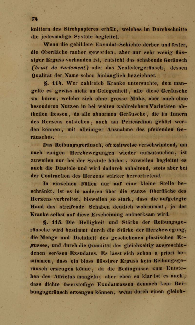 knittern des Strohpapieres erhält, welches im Durchschnitte die jedesmalige Systole begleitet. Wenn die gebildete Exsudat-Schichte derber und fester, die Oberfläche rauhet geworden, aber nur sehr wenig flüs- siger Erguss vorhanden ist, entsteht das schabende Geräusch (bruil de raclemenl) oder das Neuledergeräusch, dessen Qualität der Name schon hinlänglich bezeichnet. §. 114. Wer zahlreich Kranke untersuchte, dem man- g*elte es g'ewiss nicht an Gelegenheit, alle diese Geräusche zu hören, welche sich ohne grosse Mühe, aber auch ohne besonderen Nutzen in bei weiten zahlreichere Varietäten ab- theilen liessen, da alle abnormen Geräusche, die im Innern des Herzens entstehen , auch am Pericardium gehört wer- den können, mit alleiniger Ausnahme des pfeifenden Ge- räusches. Das Reibung'sgeräusch, oft zeitweise verschwindend, um nach einigen Herzbewegung*en wieder aufzutauchen, ist zuweilen nur bei der Systole hörbar, zuweilen begleitet es auch die Diastole und wird dadurch anhaltend, stets aber bei der Contraction des Herzens stärker hervortretend. In einzelnen Fällen nur auf eine kleine Stelle be- schränkt, ist es in anderen über die ganze Oberfläche des Herzens verbreitet, bisweilen so stark, dass die aufgelegte Hand das streifende Schaben deutlich wahrnimmt, ja der Kranke selbst auf diese Erscheinung aufmerksam wird. §. 115. Die Helligkeit und Stärke der Reibungsge- räusche wird bestimmt durch die Stärke der Herzbewegung, die Menge und Dichtheit des geschehenen plastischen Er- gusses, und durch die Quantität des gleichzeitig ausgeschie- denen serösen Exsudates. Es lässt sich schon a priori be- stimmen, dass ein bloss flüssig*er Erg'uss kein Reibungsge- räusch erzeugen könne, da die Bedingnisse zum Entste- hen des Affrictus mangeln; aber eben so klar ist es auch, dass dichte faserstoffige Exudatmassen dennoch kein Rei- bungsgeräusch erzeugen können, wenn durch einen gleich-