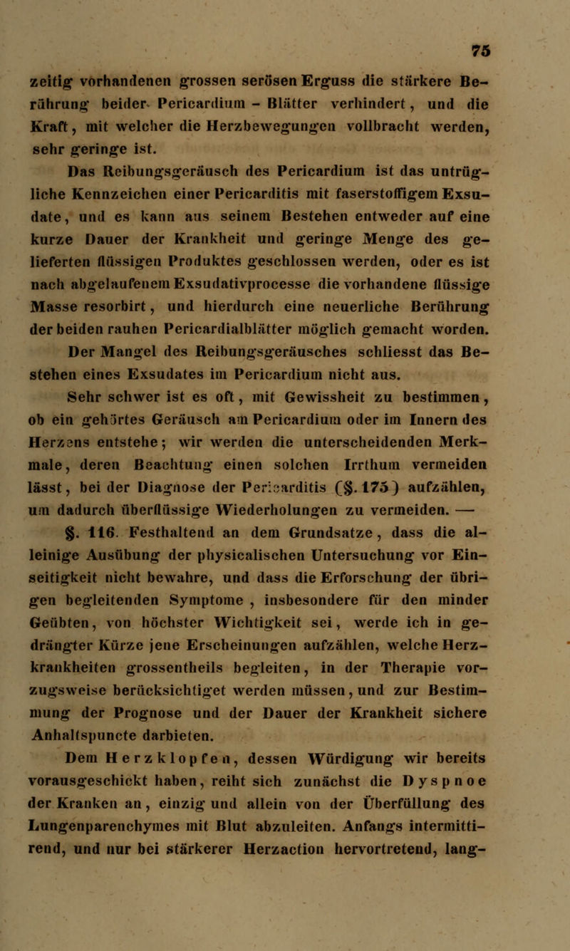 zeitig vorhandenen grossen serösen Erguss die stärkere Be- rührung beider Pericardium - Blätter verhindert, und die Kraft, mit welcher die Herzbewegungen vollbracht werden, sehr geringe ist. Das Reibungsgeräusch des Pericardium ist das untrüg- liche Kennzeichen einer Pericarditis mit faserstoffigem Exsu- date, und es kann aus seinem Bestehen entweder auf eine kurze Dauer der Krankheit und geringe Menge des ge- lieferten flüssigen Produktes geschlossen werden, oder es ist nach abgelaufenem Exsudativprocesse die vorhandene flüssige Masse resorbirt, und hierdurch eine neuerliche Berührung der beiden rauhen Pericardialblätter möglich gemacht worden. Der Mangel des Reibungsgeräusches schliesst das Be- stehen eines Exsudates im Pericardium nicht aus. Sehr schwer ist es oft, mit Gewissheit zu bestimmen, ob ein gehjrtes Geräusch am Pericardium oder im Innern des Herzens entstehe; wir werden die unterscheidenden Merk- male, deren Beachtung einen solchen Irrthum vermeiden lässt, bei der Diagnose der Perikarditis (§.175) aufzählen, um dadurch überflüssige Wiederholungen zu vermeiden. — §. 116. Festhaltend an dem Grundsatze, dass die al- leinige Ausübung der physicalisehen Untersuchung vor Ein- seitigkeit nicht bewahre, und dass die Erforschung der übri- gen begleitenden Symptome , insbesondere für den minder Geübten, von höchster Wichtigkeit sei, werde ich in ge- drängter Kürze jene Erscheinungen aufzählen, welche Herz- krankheiten grossentheils begleiten, in der Therapie vor- zugsweise berücksichtiget werden müssen, und zur Bestim- mung der Prognose und der Dauer der Krankheit sichere AnhaKspuncte darbieten. Dem Herzklopfen, dessen Würdigung wir bereits vorausgeschickt haben, reiht sich zunächst die Dyspnoe der Kranken an, einzig und allein von der Überfüllung des Lungenparenchymes mit Blut abzuleiten. Anfangs intermitti- rend, und nur bei stärkerer Herzaction hervortretend, lang-