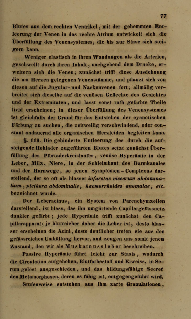 Blutes aus dem rechten Ventrikel, mit der gehemmten Ent- leerung* der Venen in das rechte Atrium entwickelt sich die Überfüllung des Venensystemes, die bis zur Stase sich stei- gern kann. Weniger elastisch in ihren Wandungen als die Arterien, geschwellt durch ihren Inhalt, nachgebend dem Drucke, er- weitern sich die Venen; zunächst trifft diese Ausdehnung die am Herzen gelegenen Venenstämme, und pflanzt sich von diesen auf die Jugular-und Nackenvenen fort; allmälig ver- breitet sich dieselbe auf die venösen Geflechte des Gesichtes und der Extremitäten, und lässt sonst roth gefärbte Theile livid erscheinen; in dieser Überfüllung des Venensystemes ist gleichfalls der Grund für das Entstehen der cyanotischen Färbung zu suchen, die zeitweilig verschwindend, oder con- stant andauernd alle organischen Herzleiden begleiten kann. §. 119. Die gehinderte Entleerung des durch die auf- steigende Hohlader zugeführten Blutes setzt zunächst Über- füllung des Pfortaderkreislaufes, venöse Hyperämie in der Leber, Milz, Niere, in der Schleimhaut des Darmkanales und der Harnwege, so jenen Symptomen- Complexus dar- stellend, der so oft als blosser infarctus viscerum abdomina- lium, Plethora abdominalis, haemorrhoides anomalaey etc. bezeichnet wurde. Der Leberacinus, ein System von Parenchymzellen darstellend, ist blass, das ihn umgürtende Capillargefassnetz dunkler gefärbt ; jede Hyperämie trifft zunächst den Ca- pillarapparat; je blutreicher daher die Leber ist, desto blas- ser erscheinen die Acini, desto deutlicher treten sie aus der gefässreichen Umhüllung hervor, und zeugen uns somit jenen Zustand, den wir als Muskatnassleber beschreiben. Passive Hyperämie führt leicht zur Stasis, wodurch die Circulation aufgehoben, Blutfarbestoff und Eiweiss, in Se- rum gelöst ausgeschieden, und das bildungsfähige Secref den Metamorphosen, deren es fähig ist, entgegengeführt wird. Stufenweise entstehen aus ihm zarte GranuJationen,