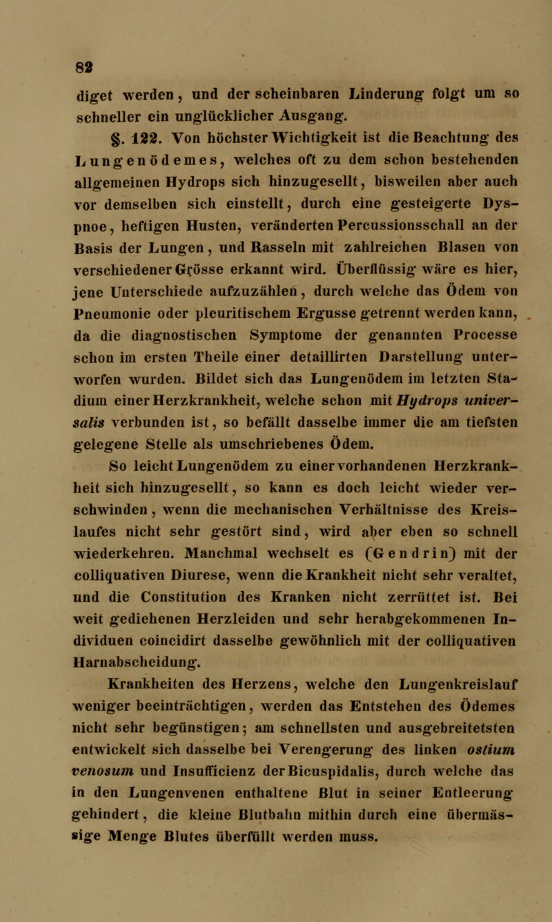 diget werden, und der scheinbaren Linderung folgt um so schneller ein unglücklicher Ausgang. §. 122. Von höchster Wichtigkeit ist die Beachtung des Lungenödemes, welches oft zu dem schon bestehenden allgemeinen Hydrops sich hinzugesellt, bisweilen aber auch vor demselben sich einstellt, durch eine gesteigerte Dys- pnoe, heftigen Husten, veränderten Percussionsschall an der Basis der Lungen, und Rasseln mit zahlreichen Blasen von verschiedener Grösse erkannt wird. Überflüssig wäre es hier, jene Unterschiede aufzuzählen, durch welche das Ödem von Pneumonie oder pleuritischem Ergüsse getrennt werden kann, da die diagnostischen Symptome der genannten Processe schon im ersten Theile einer detaillirten Darstellung unter- worfen wurden. Bildet sich das Lungenödem im letzten Sta- dium einer Herzkrankheit, welche schon mit Hydrops univer- salis verbunden ist, so befällt dasselbe immer die am tiefsten gelegene Stelle als umschriebenes Ödem. So leicht Lungenödem zu einer vorhandenen Herzkrank- heit sich hinzugesellt, so kann es doch leicht wieder ver- schwinden , wenn die mechanischen Verhältnisse des Kreis- laufes nicht sehr gestört sind, wird aber eben so schnell wiederkehren. Manchmal wechselt es (Gen drin) mit der colliquativen Diurese, wenn die Krankheit nicht sehr veraltet, und die Constitution des Kranken nicht zerrüttet ist. Bei weit gediehenen Herzleiden und sehr herabgekommenen In- dividuen coincidirt dasselbe gewöhnlich mit der colliquativen Harnabscheidung*. Krankheiten des Herzens, welche den Lungenkreislauf weniger beeinträchtigen, werden das Entstehen des Ödemes nicht sehr begünstigen; am schnellsten und ausgebreitetsten entwickelt sich dasselbe bei Verengerung* des linken oslium venosum und Insufficienz derBicuspidalis, durch welche das in den Lungenvenen enthaltene Blut in seiner Entleerung gehindert, die kleine Blutbahn mithin durch eine übermäs- sige Menge Blutes überfüllt werden muss.