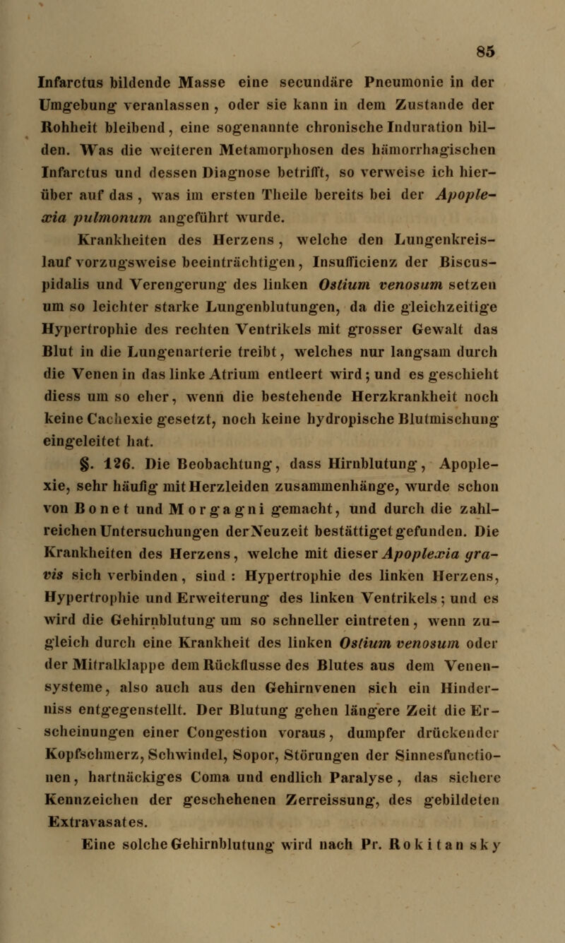 Infarctus bildende Masse eine secundäre Pneumonie in der Umgebung* veranlassen , oder sie kann in dem Zustande der Rohheit bleibend, eine sogenannte chronische Induration bil- den. Was die weiteren Metamorphosen des hämorrhagischen Infarctus und dessen Diagnose betrifft, so verweise ich hier- über auf das , was im ersten Theile bereits bei der Apople- xia pulmonum angeführt wurde. Krankheiten des Herzens, welche den Lungenkreis- lauf vorzugsweise beeinträchtigen, Insufficienz der Biscus- pidalis und Verengerung des linken Oslium venosum setzen um so leichter starke Lungenblutungen, da die gleichzeitige Hypertrophie des rechten Ventrikels mit grosser Gewalt das Blut in die Lungenarterie treibt, welches nur langsam durch die Venen in das linke Atrium entleert wird; und es geschieht diess um so eher, wenn die bestehende Herzkrankheit noch keine Cachexie gesetzt, noch keine hydropische Blutmischung eingeleitet hat. §. 126. Die Beobachtung, dass Hirnblutung, Apople- xie, sehr häufig mit Herzleiden zusammenhänge, wurde schon von B o n e t und Morgagni gemacht, und durch die zahl- reichen Untersuchungen der Neuzeit bestätiget: gefunden. Die Krankheiten des Herzens, welche mit dieser Apoplexia gra- vis sich verbinden, siud : Hypertrophie des linken Herzens, Hypertrophie und Erweiterung des linken Ventrikels; und es wird die Gehirnblutung um so schneller eintreten, wenn zu- gleich durch eine Krankheit des linken Oslium venosum oder der Mitralklappe dem Rückflusse des Blutes aus dem Venen- systeme, also auch aus den Gehirnvenen sich ein Hinder- niss entgegenstellt. Der Blutung gehen längere Zeit die Er- scheinungen einer Congestion voraus, dumpfer drückender Kopfschmerz, Schwindel, Sopor, Störungen der Sinnesfunctio- nen, hartnäckiges Coma und endlich Paralyse, das sichere Kennzeichen der geschehenen Zerreissung, des gebildeten Extravasates. Eine solche Gehirnblutung wird nach Pr. Ro k i t a n s k y