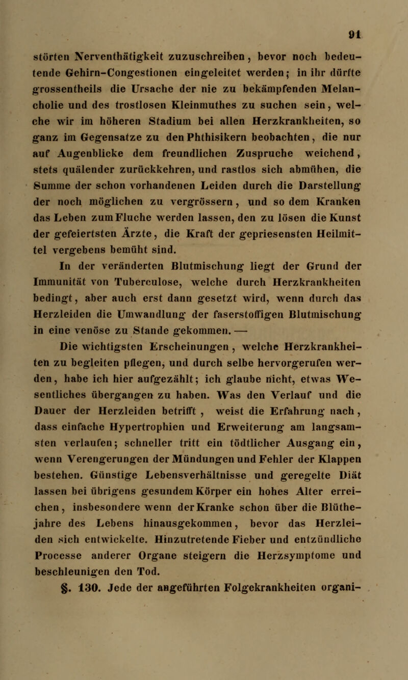störten Nerventhätigkeit zuzuschreiben, bevor noch bedeu- tende Gehirn-Congestionen eingeleitet werden; in ihr dürfte grossentheils die Ursache der nie zu bekämpfenden Melan- cholie und des trostlosen Kleinmuthes zu suchen sein, wel- che wir im höheren Stadium bei allen Herzkrankheiten, so ganz im Gegensatze zu den Phthisikern beobachten, die nur auf Augenblicke dem freundlichen Zuspruche weichend, stets quälender zurückkehren, und rastlos sich abmühen, die Summe der schon vorhandenen Leiden durch die Darstellung der noch möglichen zu vergrössern, und so dem Kranken das Leben zum Fluche werden lassen, den zu lösen die Kunst der gefeiertsten Ärzte, die Kraft der gepriesensten Heilmit- tel vergebens bemüht sind. In der veränderten Blutmischung liegt der Grund der Immunität von Tuberculose, welche durch Herzkrankheiten bedingt, aber auch erst dann gesetzt wird, wenn durch das Herzleiden die Umwandlung der faserstoffigen Blutmischung in eine venöse zu Stande gekommen. — Die wichtigsten Erscheinungen , welche Herzkrankhei- ten zu begleiten pflegen, und durch selbe hervorgerufen wer- den, habe ich hier aufgezählt; ich glaube nicht, etwas We- sentliches übergangen zu haben. Was den Verlauf und die Dauer der Herzleiden betrifft , weist die Erfahrung nach , dass einfache Hypertrophien und Erweiterung am langsam- sten verlaufen; schneller tritt ein tödtlicher Ausgang ein, wenn Verengerungen der Mündungen und Fehler der Klappen bestehen. Günstige Lebensverhältnisse und geregelte Diät lassen bei übrigens gesundem Körper ein hohes Alter errei- chen, insbesondere wenn der Kranke schon über die Blüthe- jahre des Lebens hinausgekommen, bevor das Herzlei- den sich entwickelte. Hinzutretende Fieber und entzündliche Processe anderer Organe steigern die Herzsymptome und beschleunigen den Tod. §. 130. Jede der angeführten Folgekrankheiten organi-