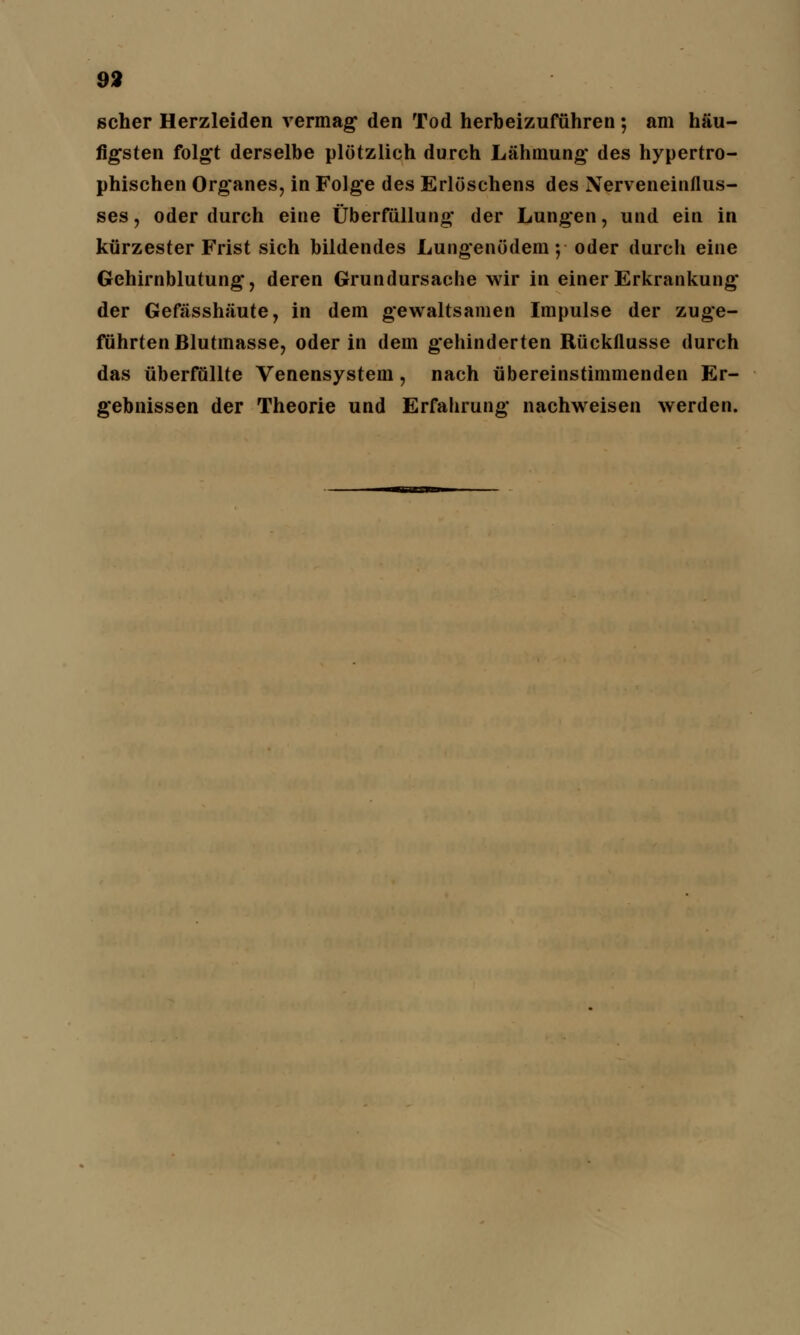 scher Herzleiden vermag den Tod herbeizuführen ; am häu- figsten folgt derselbe plötzlich durch Lähmung des hypertro- phischen Organes, in Folge des Erlöschens des Nerveneinflus- ses , oder durch eine Überfüllung der Lungen, und ein in kürzester Frist sich bildendes Lungenödem ;■ oder durch eine Gehirnblutung, deren Grundursache wir in einer Erkrankung der Gefässhäute, in dem gewaltsamen Impulse der zuge- führten Blutmasse, oder in dem gehinderten Rückflusse durch das überfüllte Venensystem, nach übereinstimmenden Er- gebnissen der Theorie und Erfahrung nachweisen werden.