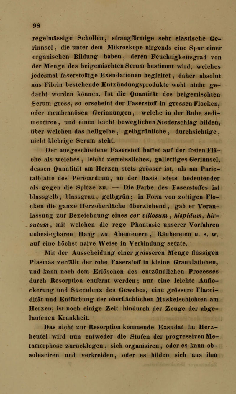 regelmässige Schollen, strangförmige sehr elastische Ge- rinnsel , die unter dem Mikroskope nirgends eine Spur einer organischen Bildung haben, deren Feuchtigkeitsgrad von der Menge des beigemischten Serum bestimmt wird, welches jedesmal faserstoffige Exsudationen begleitet, daher absolut aus Fibrin bestehende Entzündungsprodukte wohl nicht ge- flacht werden können. Ist die Quantität des beigemischten Serum gross, so erscheint der Faserstoff in grossen Flocken, oder membranösen Gerinnungen, welche in der Ruhe sedi- mentiren, und einen leicht beweglichen Niederschlag bilden, über welchen das hellgelbe , gelbgrünliche, durchsichtige, nicht klebrige Serum steht. Der ausgeschiedene Faserstoff haftet auf der freien Flä- che als weiches , leicht zerreissliches, gallertiges Gerinnsel, dessen Quantität am Herzen stets grösser ist, als am Parie- talblatte des Pericardium, an der Basis stets bedeutender als gegen die Spitze zu. — Die Farbe des Faserstoffes ist blassgelb , blassgrau, gelbgrün; in Form von zottigen Flo- cken die ganze Herzoberfläche überziehend, gab er Veran- lassung zur Bezeichnung eines cor villosum, hispidum, hir- sutum, mit welchen die rege Phantasie unserer Vorfahren unbesiegbaren Hang zu Abenteuern, Räubereien u. s. w. auf eine höchst naive Weise in Verbindung setzte. Mit der Ausscheidung einer grösseren Menge flüssigen Plasmas zerfällt der rohe Faserstoff in kleine Granulationen, und kann nach dem Erlöschen des entzündlichen Processes durch Resorption entfernt werden; nur eine leichte Auflo- ckerung und Succulenz des Gewebes, eine grössere Flacci- dität und Entfärbung der oberflächlichen Muskelschichten am Herzen, ist noch einige Zeit hindurch der Zeuge der abge- laufenen Krankheit. Das nicht zur Resorption kommende Exsudat im Herz- beutel wird nun entweder die Stufen der progressiven Me- tamorphose zurücklegen , sich organisiren, oder es kann ob- solesciren und verkreiden, oder es bilden sich aus ihm