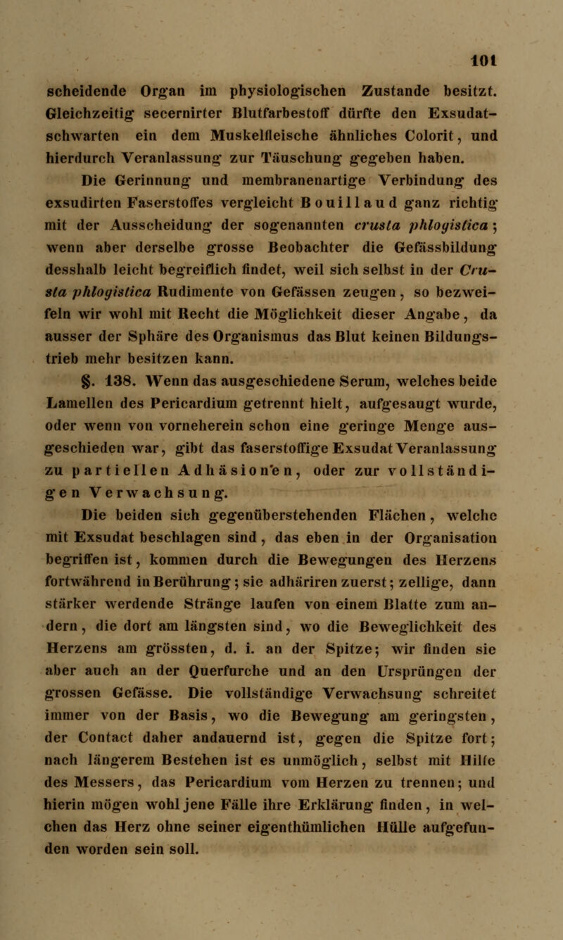 scheidende Organ im physiologischen Zustande besitzt. Gleichzeitig secernirter Blutfarbestoff dürfte den Exsudat- schwarten ein dem Muskelfleische ähnliches Colorit, und hierdurch Veranlassung zur Täuschung gegeben haben. Die Gerinnung und membranenartige Verbindung des exsudirten Faserstoffes vergleicht Bouillaud ganz richtig mit der Ausscheidung der sogenannten crusta phloyistica ; wenn aber derselbe grosse Beobachter die Gefässbildung desshalb leicht begreiflich findet, weil sich selbst in der Cru- sta phloyistica Rudimente von Gefässen zeugen, so bezwei- feln wir wohl mit Recht die Möglichkeit dieser Angabe, da ausser der Sphäre des Organismus das Blut keinen Bildungs- trieb mehr besitzen kann. §. 138. Wenn das ausgeschiedene Serum, welches beide Lamellen des Pericardium getrennt hielt, aufgesaugt wurde, oder wenn von vorneherein schon eine geringe Menge aus- geschieden war, gibt das faserstoffige Exsudat Veranlassung zu partiellen Adhäsion'en, oder zur vollständi- gen Verwachsung. Die beiden sich gegenüberstehenden Flächen, wrelche mit Exsudat beschlagen sind, das eben in der Organisation begriffen ist, kommen durch die Bewegungen des Herzens fortwährend in Berührung; sie adhäriren zuerst; zellige, dann stärker werdende Stränge laufen von einem Blatte zum an- dern, die dort am längsten sind, wo die Beweglichkeit des Herzens am grössten, d. i. an der Spitze-, wir finden sie aber auch an der Querfurche und an den Ursprüngen der grossen Gefässe. Die vollständige Verwachsung schreitet immer von der Basis, wo die Bewegung am geringsten , der Contact daher andauernd ist, gegen die Spitze fort 5 nach längerem Bestehen ist es unmöglich, selbst mit Hilfe des Messers, das Pericardium vom Herzen zu trennen; und hierin mögen wohl jene Fälle ihre Erklärung finden, in wel- chen das Herz ohne seiner eigenthümlichen Hülle aufgefun- den worden sein soll.