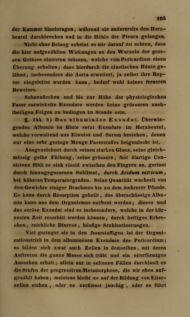 der Kammer hineinragen, während sie anderersits den Herz- beutel durchbrechen und in die Höhle der Pleura gelangen. Nicht ohne Belang- scheint es mir darauf zu achten, dass die hier aufgezählten Wirkungen an den Wurzeln der gros- sen Gefässe eintreten müssen, welche vom Pericardium einen Überzug erhalten; dass hierdurch die elastischen Häute ge- lähmt, insbesondere die Aorta erweitert, ja selbst ihre Rup- tur eingeleitet werden kann, bedarf wohl keines ferneren Beweises. Sehnenflecken und bis zur Höhe der physiologischen Faser entwickelte Exsudate werden keine grösseren nach- theiligen Folgen zu bedingen im Stande sein. g. 144. b) Das albuminöse Exsudat. Überwie- gendes Albumin im Blute setzt Exsudate im Herzbeutel, welche vorwaltend aus Eiweiss und Serum bestehen, denen nur eine sehr geringe Menge Faserstoffes beigemischt ist. Ausgezeichnet durch seinen starken Glanz, seine gleich- massig gelbe Färbung, seine grössere, fast ölartige Con- sistenz fühlt es sich viscid zwischen den Fingern an, gerinnt durch hinzugegossenen Sublimat, durch Acidum nitricum, bei höheren Temperaturgraden. Seine Quantität wechselt von dem Gewichte einiger Drachmen bis zu dem mehrerer Pfunde. Es kann durch Resorption geheilt, das überschüssige Albu- min kann aus dem Organismus entfernt werden; dieses und das seröse Exsudat sind es insbesondere, welche in der kür- zesten Zeit resorbirt werden können, durch heftiges Erbre- chen , reichliche Diurese, häufige Stuhlentleerungen. Viel geringer als in den faserstoffigen ist der Organi- sationstrieb in dem albuminösen Exsudate des Pericardium; es bilden sich zwar auch Zellen in demselben, mit deren Auftreten die ganze Masse sich trübt und ein eiterförmiges Aussehen erhält; allein nur in seltenen Fällen durchlauft es die Stufen der progressiven Metamorphose, die wir oben auf- gezählt haben; meistens bleibt es auf der Bildung von Eiter- zellen stehen , oder es zerlliesst jauchig , oder es führt