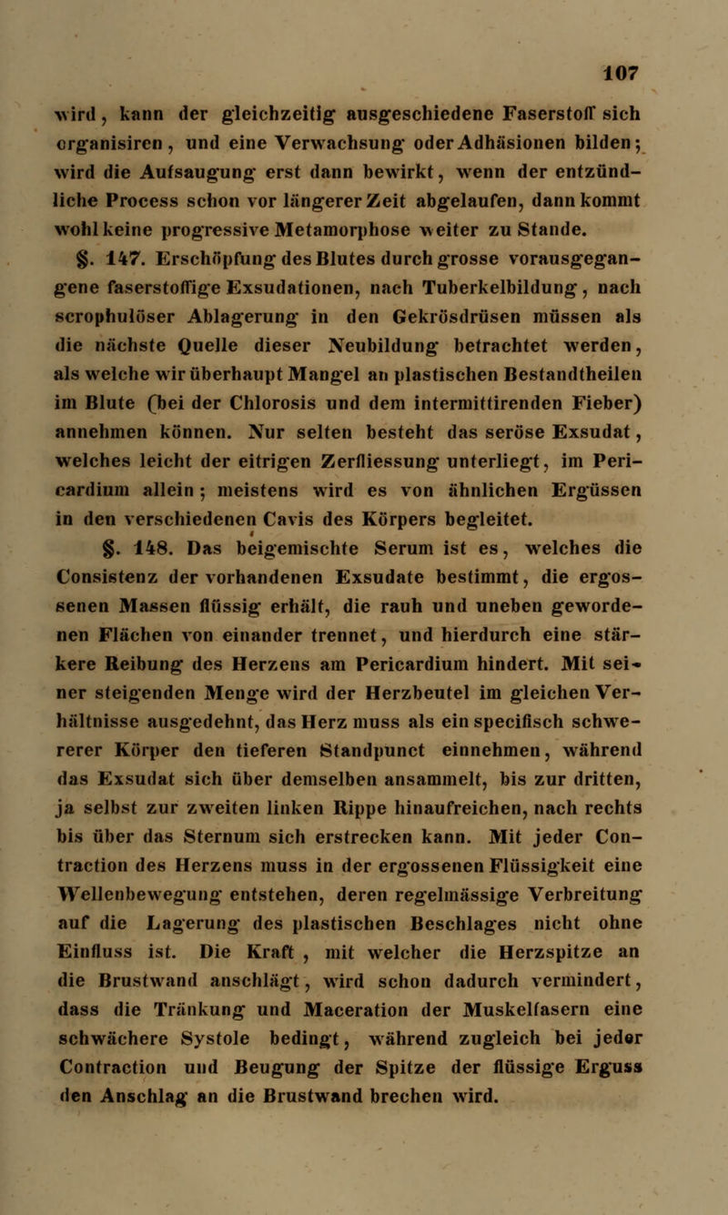 wird, kann der gleichzeitig ausgeschiedene Faserstoff sich crganisiren , und eine Verwachsung* oder Adhäsionen bilden; wird die Aufsaugung erst dann bewirkt, wenn der entzünd- liche Process schon vor längerer Zeit abgelaufen, dann kommt wohl keine progressive Metamorphose weiter zustande. §. 147. Erschöpfung des Blutes durch grosse vorausgegan- gene faserstoffige Exsudationen, nach Tuberkelbildung, nach scrophulöser Ablagerung* in den Gekrösdrüsen müssen als die nächste Quelle dieser Neubildung* betrachtet werden, als welche wir überhaupt Mangel an plastischen Bestandtheilen im Blute (bei der Chlorosis und dem intermittirenden Fieber) annehmen können. Nur selten besteht das seröse Exsudat, welches leicht der eitrigen Zerfliessung unterliegt, im Peri- cardium allein ; meistens wird es von ähnlichen Ergüssen in den verschiedenen Cavis des Körpers begleitet. §. 148. Das beigemischte Serum ist es, welches die Consistenz der vorhandenen Exsudate bestimmt, die ergos- senen Massen flüssig* erhält, die rauh und uneben geworde- nen Flächen von einander trennet, und hierdurch eine stär- kere Reibung des Herzens am Pericardium hindert. Mit sei- ner steigenden Menge wird der Herzbeutel im gleichen Ver- hältnisse ausgedehnt, das Herz muss als ein specifisch schwe- rerer Körper den tieferen Standpunct einnehmen, während das Exsudat sich über demselben ansammelt, bis zur dritten, ja selbst zur zweiten linken Rippe hinaufreichen, nach rechts bis über das Sternum sich erstrecken kann. Mit jeder Con- traction des Herzens muss in der ergossenen Flüssigkeit eine Wellenbewegung entstehen, deren regelmässige Verbreitung auf die Lagerung des plastischen Beschlages nicht ohne Einfluss ist. Die Kraft , mit welcher die Herzspitze an die Brustwand anschlägt, wird schon dadurch vermindert, dass die Tränkung und Maceration der Muskelfasern eine schwächere Systole bedingt, während zugleich bei jeder Contraction und Beugung der Spitze der flüssige Ergusa den Anschlag an die Brustwand brechen wird.